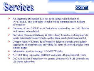 An Electronic Discussion List has been started with the help of INFLIBNET. This List helps to build online communication & share information Database of over 5500 Current Periodicals received by over 140 libraries in & around Ahmedabad Providing Document Delivery & Inter-library Loan by enabling users to locate periodicals/books/reports, so that these can be borrowed on ILL Content Pages of Library & Information Science journals are regularly supplied to all members and providing full texts of selected articles from content pages Information services through ADINET Website ADINET Blog is provides platform to discuss LIS professional issues CuCoLib is a RSS based service, current contents of 58 LIS Journals and LIS News subscribed Services 