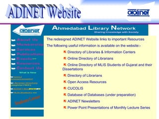 ADINET Website The redesigned ADINET Website links to important Resources The following useful information is available on the website:-      Directory of Libraries & Information Centers      Online Directory of Librarians      Online Directory of MLIS Students of Gujarat and their  Dissertations      Directory of Librarians      Open Access Resources      CUCOLIS      Database of Databases (under preparation)      ADINET Newsletters      Power Point Presentations of Monthly Lecture Series 