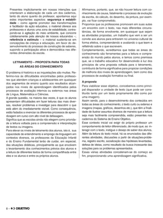 8 –
Presentes implicitamente em nossas intenções que
orientaram a elaboração de cada um dos cadernos,
tanto do aluno quanto do professor, apontamos aqui
estes importantes aspectos: segurança e estabili-
dade – como agente promotor das transformações
e facilitador da ação educativa, o material oferece aos
professores e alunos uma zona de estabilidade, contra-
pondo-se à agitação do meio ambiente, que concorre
cotidianamente pela atenção de nossos educandos –;
referência e estímulo – o material sustenta-se em
concepções de criança e educação, em favor do de-
senvolvimento do processo de construção de saberes,
supondo a participação ativa e democrática nas dife-
rentes dimensões da escola.
LETRAMENTO – PROPOSTA PARA TODAS
AS ÁREAS DO CONHECIMENTO
O problema é histórico e as inquietações são muitas. Re-
ferimo-nos às diﬁculdades encontradas pelos professo-
res que atendem crianças e adolescentes em quaisquer
dos segmentos de ensino quanto aos resultados alcan-
çados nos níveis de aprendizagem identiﬁcados pelos
processos de avaliação internos ou externos nas áreas
de Língua, Matemática e Ciências.
A grande questão, na maioria das vezes, é que os alunos
apresentam diﬁculdades em fazer leituras das mais diver-
sas, resolver problemas e investigar para descobrir o que
está além do imediatamente visível. Como consequência,
estão fadados a vivenciar os diferentes processos de apren-
dizagem em curso com alto nível de defasagem.
Signiﬁca que as escolas ainda não elegem como priorida-
de a leitura voltada para a compreensão e interpretação
de textos ou imagens.
Para elevar os níveis de letramento dos alunos, isto é, sua
capacidade de entendimento e emprego da linguagem em
contextos diversos, os professores da Educação Infantil
e do Ensino Fundamental terão de cuidar, em especial,
das situações didáticas, principalmente as que envolvem
o levantamento dos conhecimentos prévios dos alunos e
a leitura de diferentes textos de forma compartilhada entre
eles e os alunos e entre os próprios alunos.
Aﬁrmamos, portanto, que, se não houver leitura com co-
nhecimento de causa, fatalmente o processo de evolução
da escrita, do cálculo, do desenho, da pintura, por exem-
plo, vai ﬁcar comprometido.
Propomos que os professores promovam em suas aulas
um encontro com o texto, nas mais diferentes circuns-
tâncias, de forma envolvente, em quaisquer que sejam
as atividades propostas, um trabalho que vem a ser um
convite aos alunos para entrarem no universo cultural de
forma efetiva, compreendendo e avaliando o que leem e
reﬂetindo sobre o que escrevem.
Complementando, acreditamos que todas as áreas do
conhecimento são ferramentas para a leitura e compre-
ensão do mundo pelos alunos, e temos como premissa
que, se o trabalho educativo for desenvolvido à luz dos
princípios de uma proposta voltada para o letramento,
contribuirá de forma signiﬁcativa para propiciar condições
de melhoria dos níveis de aprendizagem, bem como dos
processos de avaliação formativa ou ﬁnal.
A proposta
Para viabilizar esse objetivo, concebemos como princi-
pal disparador a unidade de texto (que pode ser cons-
tituído tanto por um texto propriamente dito como por
uma imagem).
Assim sendo, para o desenvolvimento dos conteúdos em
todas as áreas do conhecimento, o texto curto ou extenso e
imagens (mapas, gráﬁcos, desenhos etc.), que têm a ﬁnali-
dade de ilustrar assuntos diversos de maneira que a leitura
seja mais facilmente compreendida, estão presentes nos
cadernos do Sistema de Ensino Objetivo.
Esse contexto inicial vai exigir do próprio professor um
comportamento de leitor diferenciado, de modo que, ao in-
teragir com o texto, instigue o desejo de saber dos alunos.
Além da leitura do texto inicial, há os enunciados das dife-
rentes atividades, discussões a partir de situações-proble-
ma, registro escrito, socialização das hipóteses levantadas,
defesa de ideias, como resultado da busca incessante das
soluções para os problemas apresentados.
Essas várias atividades concatenam-se do começo ao
ﬁm, proporcionando uma aprendizagem signiﬁcativa.
 