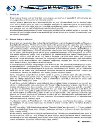 – 9
1. Introdução
O aprendizado de arte pode ser entendido como um processo contínuo de aquisição de conhecimentos que
envolve perceber, sentir, experimentar, imitar, criar e reﬂetir.
Visando favorecer o ensino de arte, o acesso democrático aos bens culturais deve ser uma das principais metas
como recurso didático, tendo em vista a compreensão e a aplicação de conceitos artísticos, fundamentais para
gostar de desenhar, pintar, cantar e dançar e criar obras que possam contagiar e transformar o olhar em favor de
uma sociedade cada vez mais fortalecida nas mais diferentes dimensões.
Para fundamentar nossa proposta, iniciamos este Caderno do professor com um breve resumo da história da arte
no Brasil, de forma que seja possível avaliar a metodologia aplicada e clariﬁcar os conceitos que a embasam para,
em seguida, apresentá-la.
2. História da arte na educação
O ensino da arte nas escolas não é muito antigo no Brasil. Desde os primórdios da colonização, as Missões ou
Expedições Cientíﬁcas ou Artísticas tinham como objetivo não apenas desvendar o país, mas também fazer o
registro da natureza, fatos e costumes de uma terra distante para apresentá-los aos reis de Portugal. Juntamente
com as famosas cartas à monarquia, alguns artistas tinham a incumbência de registrar a sociedade que se
constituía pelos portugueses aqui alojados, responsáveis por fazer desta terra uma pequena Portugal. A chegada
da arte barroca junto aos portugueses fez com que o aprendizado das artes e ofícios acontecesse nas oﬁcinas
com mestres e aprendizes, como é o caso de Aleijadinho, que aprendeu a esculpir e entalhar com seu próprio pai.
Até então, a instrução formal em arte era para a elite da sociedade, que muitas vezes enviava seus ﬁlhos para
estudar na Europa. As mulheres e os jovens das famílias aristocratas deveriam aprender a tocar instrumentos
musicais, a pintar e a recitar poemas para o deleite de convidados e familiares, e no caso das mulheres, como
forma de demonstração da cultura aos seus pretendentes.
Atransferência da Família Real portuguesa para o Rio de Janeiro, em 1808, provocou inúmeras mudanças no país.
Em 1816 foi fundada a primeira escola de arte nacional. Inicialmente denominada Escola Real de Ciências, Artes
e Ofícios, posteriormente Academia Imperial de Belas-Artes e atualmente Escola de Belas Artes da Universidade
Federal do Rio de Janeiro, teve como primeiros professores os membros da Missão Artística Francesa, que
implementaram não só a arte neoclássica, mas também o ensino acadêmico da arte.
Com a fundação do Colégio Pedro II, também no Rio de Janeiro, os embates sobre educação positivista e
liberalista que envolveram, dentre tantos, Rui Barbosa como ﬁgura de destaque no debate sobre educação no
Brasil e a fundação dos Liceus de Artes e Ofícios, já adentrando no século XX, o ensino da arte passou a ser
objeto de análise na educação formal.
A partir desse contexto, no Brasil, a escola tradicional tinha, em seu professor, o responsável por transmitir aos
alunos os padrões exigidos pela Academia de Arte. O desenho ﬁgurativo passa a ter papel preponderante nas
escolas: todos desenhavam do mesmo jeito e com o mesmo estilo e os alunos tinham de aprender a reproduzir
o que lhes era transmitido como certo; não podiam criar. Mais tarde, com o Manifesto da Escola Nova, em
1932, tinha-se uma concepção de pedagogia centrada no aluno, e o papel do professor muda drasticamente:
de detentor de todo o conhecimento, passa a orientar e a dar oportunidade a uma expressão livre e criativa por
parte de seu aluno no ensino da arte. Sem saber ao certo o que essa liberdade criativa realmente queria dizer,
os professores, atendendo às novas propostas, permitiam a livre expressão de seus alunos, não lhes oferecendo
nenhuma orientação ou caminho a seguir.
Afundação da Escolinha de Arte do Brasil, em 1948, no Rio de Janeiro, por Anísio Teixeira, desencadeou a formação
de educadores em arte, sendo marco para o movimento de análise e reﬂexão sobre a importância da arte na
educação.
Em 1971, com a lei n.o
5692, foi instituída a atividade “Educação Artística” para alunos do 1.o
e 2.o
graus, incluindo
aulas de artes plásticas, dança, teatro e música nas escolas, sem que os professores tivessem domínio sobre
todos esses conteúdos.
Foi, em especial, devido aos estudos e ações de arte-educadores, como também pela lei de Diretrizes e Bases da
Educação Nacional – LDB – n.o
9394 de 1996, que a arte passou a ser concebida como área de conhecimento,
subdividindo-se em artes plásticas ou visuais, música, teatro e dança, ganhando o mesmo espaço de importância
que as demais áreas do currículo mínimo instituído pelos estados.
Fundamentação histórica e filosófica
 