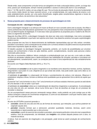 10 –
Desde então, esse componente curricular tornou-se obrigatório em toda a educação básica; porém, ao longo dos
anos, passou por atualizações, sempre visando possibilitar o acesso à cultura pelo aluno e sua ampliação.
A lei n.o
12.796, de 2013, institui, em seu artigo 26, que: “Os currículos da educação infantil, do ensino fundamental
e do ensino médio devem ter base nacional comum, a ser complementada, em cada sistema de ensino e em
cada estabelecimento escolar, por uma parte diversiﬁcada, exigida pelas características regionais e locais da
sociedade, da cultura, da economia e dos educandos.”
3. Nossa proposta para o desenvolvimento do processo de aprendizagem em Arte
Concepção de arte – abordagem triangular
Com a abordagem triangular e os esforços em trazer ao Brasil um novo conceito sobre arte na escola, Ana Mae e
outros proﬁssionais arte-educadores apresentam-nos uma perspectiva mais compreensível do trabalho esperado
com as determinações da legislação. E é sob essa visão que pautamos as propostas para o Caderno de Arte em
todos os segmentos de ensino.
Segundo Ana Mae (2010), a abordagem triangular não deve ser vista como metodologia, mas como concepção
de arte que não estabelece o que fazer nem aponta como fazer, mas desenha cenários nos quais a aprendizagem
poderá ocorrer.
Essa proposta tem seu foco no desenvolvimento de habilidades representadas aqui por três verbos: conceber,
perceber e concretizar, como consequência do contato com o universo artístico e do pleno exercício do pensamento
sobre esse importante objeto de estudo, a arte.
O trabalho pautado na abordagem triangular representa, portanto, um mundo de possibilidades por envolver
campos de conhecimento e focos de ação distintos, porém, complementares, durante cada percurso criativo
vivenciado pelos alunos.
São três os movimentos didáticos: leitura, produção e contextualização que, por sua vez, e em cada um deles,
acolhem as atividades voltadas para o desenvolvimento das habilidades de conceber, perceber e concretizar em
um planejamento, caracterizando, assim, as condições para trazer à tona experiências de vida verdadeiramente
pessoais.
De acordo com Regina Stela Machado (2010, p. 70 e 71),
[...]
A habilidade de conceber se dá no plano imaginativo e se manifesta como desenhos mentais, sonhos, hipóteses,
perguntando o que pode vir a ser, dirigindo-se ao que ainda não existe, mas pode existir, seja como ideia ou na
realização concreta.
A habilidade de perceber é a observação de formas e acontecimentos da cultura e da natureza. Observar é
estabelecer relações críticas, formais ou afetivas entre qualidades que se apresentam fora e dentro do sujeito que
observa.
É possível “ver” uma tormenta no céu e “ver” uma tormenta em confusos estados interiores quando se está diante
de uma decisão e não se sabe o que fazer.
A habilidade de concretizar refere-se à materialização de desenhos imaginários e perceptivos. A concretização
de uma obra de arte, por exemplo, dá-se numa forma que é fruto de escolhas ao longo de um processo de
conceber e observar.
Se me acompanharem nesse percurso remexendo nessas ideias, vocês poderão ver junto comigo que os três
verbos começam a dançar em movimentos vertiginosos. É como se nos dissessem: você quer mesmo saber, veja
só o que mais temos para contar.
[...]
No eixo da LEITURA é possível aprender a:
•	 conceber, diante de uma obra de Arte (ou de formas da natureza), que intenções, que sonhos poderiam ter
originado aquela obra.
•	 perceber relações formais que a estruturam, perceber qualidades materiais, técnicas, assim como
ressonâncias e repercusssões que a obra provoca.
•	 concretizar, a partir do exercício de conceber e perceber, uma maneira particular e única de viver a experiência
estética, fruto da compreensão, da intimidade, dos insights e do contato daquela pessoa com a obra, no
instante da leitura.
A leitura, fruto do exercício da imaginação e da percepção, pode tornar-se assim produção de conhecimento
estético.
 
