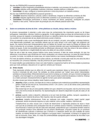 – 11
No eixo da PRODUÇÃO é possível aprender a:
•	 conceber no plano imaginativo possibilidades técnicas e materiais, num processo de visualizar o sonho da obra.
•	 perceber relações entre qualidades materiais e técnicas, estados afetivos e reﬂexões.
•	 concretizar, ou seja, conﬁgurar a maneira particular e única da produzir um trabalho artístico.
No eixo das CONTEXTUALIZAÇÕES é possível aprender a:
•	 conceber desenhos históricos, culturais, estilos e tendências, imaginar os diferentes contextos da Arte.
•	 perceber relações signiﬁcativas entre os diferentes contextos e as características que os qualiﬁcam.
•	 concretizar formulações particulares e únicas manifestas em textos, pesquisas, avaliações do próprio
trabalho e dos outros. Trata-se assim da produção de uma reﬂexão pessoal sobre Arte.
[...]
4. Sobre os conteúdos da área de Arte – artes plásticas ou visuais, dança, teatro e música
A primeira necessidade é entender a arte como área de conhecimento tão importante quanto as de língua
portuguesa, matemática, ciências, história ou geograﬁa. A arte engloba todas as áreas de conhecimento em seu
currículo, porque diz respeito à manifestação do homem e o identiﬁca dentro de um tempo e espaço próprios que
nos auxiliam na compreensão de seu desenvolvimento social e histórico.
O foco é entender a arte e suas manifestações dentro de um contexto: um país, uma região, um tempo histórico,
uma determinada sociedade, que manifesta valores que em outro tempo e em outro lugar não poderiam ser
iguais. Da mesma forma que compreendemos que os hábitos do homem que nasce na Etiópia se diferem dos
usos e costumes de um europeu, cercado por cultura, é preciso entender que suas manifestações artísticas não
podem ser iguais. A arte nos possibilita perceber as diferenças culturais por meio das obras e de seus artistas, e
reconhecer a importância e a legitimidade de cada uma delas em seu próprio contexto.
Falar de arte é falar de nossa própria história como seres humanos; é falar de nossa evolução, do que nos
diferencia; é reconhecer suas inﬂuências em nosso vocabulário, em nossos costumes, na mesa de nosso almoço
ou jantar, na moda, na mobília de nossa casa, em nossa história e nas nossas manifestações artísticas.
Por meio de objetos artísticos, se conhece outras culturas, se entende o mundo pela visão de uma obra de arte e
se maravilha com universos distantes, mas tão próximos de quem deseja descobri-los.
E é esse trabalho que pretendemos iniciar com este Caderno e esperamos fazê-lo de forma simples e prazerosa
para que você, professor, descubra em si o gérmen artístico por ﬂorescer.
a) Artes visuais
Toda expressão artística que se utiliza de um suporte para expressar ideias ou formas de compreender o
mundo é chamada de arte visual. Na verdade, as obras precisam ser “vistas” para serem interpretadas,
sentidas e compreendidas. Diferentemente do que ocorre na dança ou no teatro, em que o homem protagoniza
um gesto, uma mensagem ou um personagem, a arte visual é criada e está fora da pessoa, é externa. A dança
ou o teatro precisam necessariamente do agente humano para serem executadas.
As artes visuais que iremos trabalhar neste Caderno serão:
•	 desenho: a lápis, a carvão, com lápis de cor, tinta ou qualquer outro material que possibilite a representação
gráﬁca. Pode ser de uma cor só, monocrômico (mono = um; cromo = cor) ou de várias cores, policrômico
(poli = várias; cromo = cor).
Não existe hoje em dia um único padrão estético em que o desenho se enquadre; não há uma forma certa
nem uma forma errada de desenhar. As representações em desenho dependem do jeito de cada um de
fazê-las.
•	 pintura: quando, sobre o desenho, utilizamos a cor por meio de tintas, graﬁtes, nanquim, aquarelas ou
qualquer outro material de pintura. Não importa o tipo de suporte utilizado.
•	 escultura: trabalho tridimensional. Pode ser realizada com argila, massinha, papel machê, papel
amassado, tecido envolvendo espuma ou outro material, como sucata, madeira, mármore etc.
Trabalharemos as artes visuais com o intuito de desenvolver a expressão pictórica do aluno e fazer
com que ele as entenda como produções fruto de um contexto social e histórico. Conhecendo artistas e
reconhecendo a história por trás de cada obra estudada, pretendemos que o estudante também observe
sua produção artística como elemento de sua própria identiﬁcação, enquanto sujeito de um processo
de interferências culturais e históricas que o formam e o destacam dentro de uma multidão de outros
sujeitos, ao mesmo tempo em que o integram a um grupo maior, a sociedade, no tempo e no espaço em
que se encontra. Essa, aliás, é a visão de contextualidade apregoada pelos estudos de Ana Mae e por
sua abordagem triangular.
 