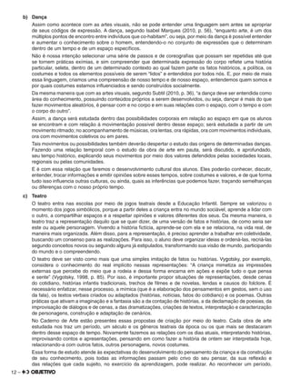 12 –
b) Dança
Assim como acontece com as artes visuais, não se pode entender uma linguagem sem antes se apropriar
de seus códigos de expressão. A dança, segundo Isabel Marques (2010, p. 56), “enquanto arte, é um dos
múltiplos pontos de encontro entre indivíduos que co-habitam”, ou seja, por meio da dança é possível entender
e aumentar o conhecimento sobre o homem, entendendo-o no conjunto de expressões que o determinam
dentro de um tempo e de um espaço especíﬁcos.
Não é nossa intenção selecionar uma série de passos e de coreograﬁas que possam ser repetidas até que
se tornem práticas exímias, e sim compreender que determinada expressão do corpo reﬂete uma história
particular, seleta, dentro de um determinado contexto ao qual fazem parte os fatos históricos, a política, os
costumes e todos os elementos possíveis de serem “lidos” e entendidos por todos nós. E, por meio de mais
essa linguagem, criamos uma compreensão de nosso tempo e de nosso espaço, entendemos quem somos e
por quais costumes estamos inﬂuenciados e sendo construídos socialmente.
Da mesma maneira que com as artes visuais, segundo Subtil (2010, p. 36), “a dança deve ser entendida como
área do conhecimento, possuindo conteúdos próprios a serem desenvolvidos, ou seja, dançar é mais do que
fazer movimentos aleatórios, é pensar com e no corpo e em suas relações com o espaço, com o tempo e com
o corpo do outro”.
Assim, a dança será estudada dentro das possibilidades corporais em relação ao espaço em que os alunos
se encontram e com relação à movimentação possível dentro desse espaço; será estudada a partir de um
movimento ritmado; no acompanhamento de músicas, ora lentas, ora rápidas, ora com movimentos individuais,
ora com movimentos coletivos ou em pares.
Tais movimentos ou possibilidades também deverão despertar o estudo das origens de determinadas danças.
Fazendo uma relação temporal com o estudo da obra de arte em pauta, será discutido, e aprofundado,
seu tempo histórico, explicando seus movimentos por meio dos valores defendidos pelas sociedades locais,
regionais ou pelas comunidades.
E é com essa relação que faremos o desenvolvimento cultural dos alunos. Eles poderão conhecer, discutir,
entender, trocar informações e emitir opiniões sobre esses tempos, sobre costumes e valores, e de que forma
tudo isso inﬂuencia outras culturas, ou ainda, quais as inferências que podemos fazer, traçando semelhanças
ou diferenças com o nosso próprio tempo.
c) Teatro
O teatro entra nas escolas por meio de jogos teatrais desde a Educação Infantil. Sempre se valorizou o
momento dos jogos simbólicos, porque a partir deles a criança entra no mundo sociável, aprende a lidar com
o outro, a compartilhar espaços e a respeitar opiniões e valores diferentes dos seus. Da mesma maneira, o
teatro traz a representação daquilo que se quer dizer, de uma versão de fatos e histórias, de como seria ser
este ou aquele personagem. Vivendo a história ﬁctícia, aprende-se com ela e se relaciona, na vida real, de
maneira mais organizada. Além disso, para a representação, é preciso aprender a trabalhar em coletividade,
buscando um consenso para as realizações. Para isso, o aluno deve organizar ideias e ordená-las, recriá-las
segundo conceitos novos ou seguindo alguns já estipulados, transformando sua visão de mundo, participando
do mundo e o compreendendo.
O teatro deve ser visto como mais que uma simples imitação de fatos ou histórias. Vygotsky, por exemplo,
considera o conhecimento do real implícito nessas representações: “A criança mimetiza as impressões
externas que percebe do meio que a rodeia e dessa forma encarna em ações e expõe tudo o que pensa
e sente” (Vygotsky, 1998, p. 85). Por isso, é importante propor situações de representações, desde cenas
do cotidiano, histórias infantis tradicionais, trechos de ﬁlmes e de novelas, lendas e causos do folclore. É
necessário enfatizar, nesse processo, a mímica (que é a elaboração dos pensamentos em gestos, sem o uso
da fala), os textos verbais criados ou adaptados (histórias, notícias, fatos do cotidiano) e os poemas. Outras
práticas que ativam a imaginação e a fantasia são a da contação de histórias, a da declamação de poesias, da
improvisação de diálogos e de cenas, a das dramatizações, criações de textos, interpretação e caracterização
de personagens, construção e adaptação de cenários.
No Caderno de Arte estão presentes essas propostas de criação por meio do teatro. Cada obra de arte
estudada nos traz um período, um século e os gêneros teatrais da época ou os que mais se destacaram
dentro desse espaço de tempo. Novamente fazemos as relações com os dias atuais, interpretando histórias,
improvisando contos e apresentações, pensando em como fazer a história de ontem ser interpretada hoje,
relacionando-a com outros fatos, outros personagens, novos costumes.
Essa forma de estudo atende às expectativas do desenvolvimento do pensamento da criança e da construção
de seu conhecimento, pois todas as informações passam pelo crivo do seu pensar, da sua reﬂexão e
das relações que cada sujeito, no exercício da aprendizagem, pode realizar. Ao reconhecer um período,
 