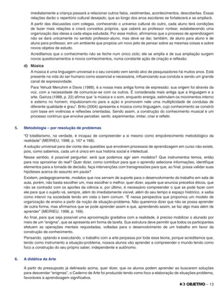 – 13
imediatamente a criança passará a relacionar outros fatos, vestimentas, acontecimentos, descobertas. Essas
relações darão o repertório cultural desejado, que ao longo dos anos escolares se fortalecerá e se ampliará.
A partir das discussões com colegas, conhecendo o universo cultural do outro, cada aluno terá condições
de fazer mais relações e criará conceitos próprios, que caberá ao professor nortear, estabelecendo uma
organização das ideias a cada etapa estudada. Por esse motivo, aﬁrmamos que o processo de aprendizagem
não se dará unicamente no sentido professor-aluno, mas deve se dar, também, de aluno para aluno e de
aluno para professor, em um ambiente que propicia um novo jeito de pensar sobre as mesmas coisas e sobre
novos objetos de estudo.
Acreditamos que o conhecimento não se feche num único ciclo; ele se amplia e de sua ampliação surgem
novos questionamentos e novos conhecimentos, numa constante ação de criação e reﬂexão.
d) Música
A música é uma linguagem universal e o seu conceito vem sendo alvo de pesquisadores há muitos anos. Está
presente na vida do ser humano como essencial e necessária, inﬂuenciando sua conduta e sendo um grande
canal de expressividade.
Para Yehudi Menuhim e Davis (1988), é a nossa mais antiga forma de expressão: sua origem foi através da
voz, com a necessidade de comunicar-se com os outros. É considerada mais antiga que a linguagem e a
arte. Gainza (1988, p. 22) aﬁrma que “a música e o som, enquanto energia, estimulam os movimentos interno
e externo no homem; impulsionam-no para a ação e promovem nele uma multiplicidade de condutas de
diferente qualidade e grau”. Brito (2004) apresenta a música como linguagem, cujo conhecimento se constrói
com base em vivências e reﬂexões orientadas. Sendo assim, a construção do conhecimento musical é um
processo contínuo que envolve perceber, sentir, experimentar, imitar, criar e reﬂetir.
5. Metodologia – por resolução de problemas
“O totalitarismo, na verdade, é incapaz de compreender a si mesmo como empobrecimento metodológico da
realidade” (MEIRIEU, 1998, p. 167 e 168).
A solução universal para dar conta das questões que envolvem processos de aprendizagem em curso não existe,
pois, como sabemos, cada um é único em sua história social e intelectual.
Nesse sentido, é possível perguntar: será que podemos agir sem modelos? Que instrumentos temos, então
para nos aproximar do real? Quer dizer, como contribuir para que o aprendiz selecione informações, identiﬁque
elementos para a tomada de decisão, faça intervenções com transgressões para que, ao ﬁnal, possa validar suas
hipóteses acerca do assunto em pauta?
Existem, pedagogicamente, modelos que nos servem de suporte para o desenvolvimento do trabalho em sala de
aula, porém, não basta escolher um, mas escolher o melhor, quer dizer, aquele que anuncia preceitos éticos, que
não se contradiz com os aportes da ciência e, por último, é necessário compreender o que se pode fazer com
ele para que o sujeito vá, sempre, além do imediatamente visível, além do seu tempo e espaço histórico, e saiba
como intervir na sociedade tendo em vista o bem comum. “É nessa perspectiva que propomos um modelo de
organização de ensino a partir da noção de situação-problema. Não queremos dizer que não se possa aprender
de outra forma, mas aﬁrmamos que se pode aprender assim e que, aprendendo assim, se faz algo mais além de
aprender” (MEIRIEU, 1998, p. 169).
Ao ﬁnal, para que seja possível uma aproximação gradativa com a realidade, é preciso mobilizar o alunado por
meio de um “enigma”, que se apresenta em forma de tarefa. Sua estrutura deve permitir que todos os participantes
efetuem as operações mentais requisitadas, voltadas para o desenvolvimento de um trabalho em favor da
construção de conhecimento.
Pensando, optando e executando, o trabalho com a arte perpassa por toda essa teoria, porque acreditamos que,
tendo como instrumento a situação-problema, nossos alunos vão aprender a compreender o mundo tendo como
foco a construção do seu próprio saber, independente e autônomo.
6. A didática da Arte
A partir do pressuposto já delineado acima, quer dizer, que os alunos podem aprender ao buscarem soluções
para desvendar “enigmas”, o Caderno de Arte foi produzido tendo como foco a elaboração de situações-problema,
favoráveis à aprendizagem signiﬁcativa.
 