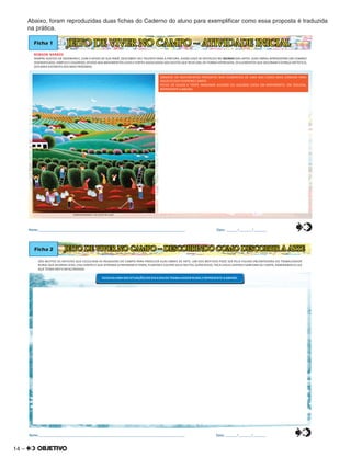 14 –
Abaixo, foram reproduzidas duas ﬁchas do Caderno do aluno para exempliﬁcar como essa proposta é traduzida
na prática.
ROBSON BARROS
SEMPRE GOSTOU DE DESENHAR E, COM O APOIO DE SUA IRMÃ, DESCOBRIU SEU TALENTO PARA A PINTURA, ASSIM LOGO SE DESTACOU NO DAS ARTES. SUAS OBRAS APRESENTAM UM CENÁRIOMUNDO
DIVERSIFICADO, SIMPLES E COLORIDO, DEVIDO AOS MOVIMENTOS LEVES E FORTES ASSOCIADOS AOS GESTOS QUE REVELAM, DE FORMA EXPRESSIVA, OS ELEMENTOS QUE DECORAM O ESPAÇO ARTÍSTICO,
DOS MAIS DISTANTES AOS MAIS PRÓXIMOS.
JEITO DE VIVER NO CAMPO – ATIVIDADE INICIALFicha 1
ROBSON BARROS. .COLHEITA DE CAFÉ
OBSERVE OS MOVIMENTOS PRESENTES NOS ELEMENTOS DE UMA DAS CENAS MAIS COMUNS PARA
AQUELES QUE VIVEM NO CAMPO.
FECHE OS OLHOS E TENTE IMAGINAR ALGUÉM OU ALGUMA COISA EM MOVIMENTO. EM SEGUIDA,
REPRESENTE-A ABAIXO.
Nome:________________________________________________________________________________ Data: ______/_______/_______0
5
25
75
95
100
0
5
25
75
95
100
0
5
25
75
95
100
0
5
25
75
95
100
SÃO MUITOS OS ARTISTAS QUE ESCOLHEM AS PAISAGENS DO CAMPO PARA PRODUZIR SUAS OBRAS DE ARTE. UM DOS MOTIVOS PODE SER PELA FIGURA ENCANTADORA DO TRABALHADOR
RURAL QUE ACORDA CEDO, USA CHAPÉU E QUE APRENDE A PREPARAR A TERRA, PLANTAR E COLHER SEUS FRUTOS. ALÉM DISSO, TOCA VIOLA CAIPIRA E SANFONA OU CANTA, ADMIRANDO A LUA
QUE TEIMA EM FICAR ACORDADA.
Ficha 2 JEITO DE VIVER NO CAMPO – DESCOBRINDO COMO DESCOBRIR A ARTE
ESCOLHA UMA DAS SITUAÇÕES DO DIA A DIA DO TRABALHADOR RURAL E REPRESENTE-A ABAIXO.
Nome:________________________________________________________________________________ Data: ______/_______/_______0
5
25
75
95
100
0
5
25
75
95
100
0
5
25
75
95
100
0
5
25
75
95
100
 