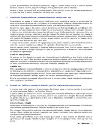 – 15
Com os questionamentos das situações-problema ao longo do Caderno, espera-se que as crianças levantem
hipóteses sobre os assuntos, troquem informações entre si, se envolvam com as temáticas.
Durante as aulas, o professor deve ser um intermediador do aprendizado; precisa dar liberdade ao pensamento
do aluno, que deve se sentir à vontade para manifestar suas opiniões.
7. Organização do espaço físico para o desenvolvimento do trabalho com a arte
Para organizar um espaço, é preciso sempre reﬂetir sobre como pensamos a criança e a sua educação. Se
partimos da concepção de que ela é competente, de que sabe resolver problemas de diferentes naturezas e é
capaz de se expressar de diferentes maneiras facilmente, será preciso seguir alguns princípios.
Em primeiro lugar, o espaço deve estar a serviço das crianças, ser fruto das relações de aprendizagem entre
professor e aluno e entre os alunos. Nesse sentido, deve ser organizado de modo que valorize produções individuais
e coletivas, mas também para que marque circunstâncias em que dúvidas, descobertas e percursos frente aos
desaﬁos propostos estiveram presentes na vida das crianças. Para tanto, deve ser planejado com riqueza de
detalhes. Além disso, deve traduzir os princípios educacionais, quer dizer, precisa garantir o acesso democrático
aos materiais (de papelaria, gráﬁcos, e também acervo artístico), permitindo a escolha e a independência;
permitindo o fazer sozinho ou o fazer com o outro.
A criança, sendo recebida e atendida em espaços organizados, bonitos e atrativos, constrói referências positivas
sobre ele a ponto de respeitar cada produção em exposição e de contribuir com sua manutenção.
Por ﬁm, o espaço precisa contemplar as diferentes dimensões humanas: lúdica, artística, afetiva, cognitiva. Se
desejamos considerar as múltiplas linguagens por meio das quais as crianças se expressam, como contemplá-las
no espaço que organizamos?
Canto das artes plásticas
Se a escola não tiver disponível uma sala para o desenvolvimento dos trabalhos na área de arte, poderá optar
por organizar um “canto”. Nele, é possível apresentar os seguintes materiais: gráﬁcos, diferentes suportes para
desenhar e pintar, livros, revistas de decoração, moda ou ainda pôsteres de obras de arte (trocados periodicamente)
ou álbuns com diferentes motivos como transportes, residências, paisagens etc.
Ateliê de arte
Outro espaço bastante interessante é o ateliê ou oﬁcina de arte, lugar especialmente voltado para o desenvolvimento
de todas as propostas do Caderno, desde que, é claro, a escola tenha um espaço disponível para tal propósito.
Nesse ateliê, os materiais para o pleno acesso à cultura, como também aqueles voltados para o desenvolvimento
de atividades que preveem o desenho, a pintura e a escultura devem estar disponíveis.
Deve ter como proposta, em especial, o desenvolvimento do processo criativo, visando a escolha livre das crianças
sobre o que fazer e como fazer.
8. Proposta para viabilizar o processo de avaliação com base na educação problematizadora
A proposta para avaliar o processo de aprendizagem das crianças segue os mesmos preceitos já mencionados
na primeira parte deste Caderno, nos Subsídios Teóricos.
É preciso lembrar que é necessário encarar a avaliação como instrumento de trabalho do professor por ter como
principal função subsidiar a prática docente para, se for o caso, ajustar cursos de ação. Além disso, é também
de grande valia aos alunos por direcionar o olhar para as diﬁculdades, mas também, e principalmente, para a
aprendizagem adquirida.
Instrumentos de avaliação
O olhar atento do professor sobre as produções das crianças é fundamental, principalmente se ele for comparativo,
absolutamente possível quando temos o histórico de cada um dos nossos alunos.
Nos processos de acompanhamento dos progressos alcançados pelas crianças, algumas ferramentas podem
orientar e focar a análise do professor, impedindo-o de chegar a conclusões muito subjetivas, inclusive com
relação ao comportamento dos pequenos.
Nesse sentido, apresentamos abaixo doze imagens que ilustram a ﬁgura humana em diferentes fases de
aprendizagem. Em seguida, estão tabelas com indicadores observáveis compreendendo outros aspectos mais
gerais.
 