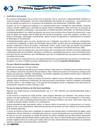 22 –
1. Justiﬁcativa da proposta
No processo interdisciplinar não se ensina nem se aprende: vive-se, exerce-se. A responsabilidade individual é a
marca do projeto interdisciplinar, mas essa responsabilidade está imbuída do envolvimento – envolvimento esse
que diz respeito ao projeto em si, às pessoas e às instituições a ele pertencentes. (FAZENDA, 2005)
A escola, por ser um espaço de mudanças, é um ambiente próprio para a formação de novas atitudes, comporta-
mentos e valores voltados para a formação de sujeitos críticos e participativos, tendo como foco os processos de
cooperação, igualdade e participação, o que pressupõe um trabalho educativo democrático, em dimensões diversas.
A interdisciplinaridade é um método de pesquisa que prevê uma conversa entre as áreas do conhecimento, a qual
pode ser desde uma simples união de ideias até uma reunião de propósitos, o que inclui: objetivos, conceitos, con-
teúdos, terminologia, metodologia, procedimentos, dados e formas de organizá-los e sistematizá-los no processo
de elaboração do conhecimento.
A interdisciplinaridade supõe um ponto principal para ser o integrador, que pode ser o objeto de conhecimento,
um projeto de investigação, um plano de intervenção. Nesse sentido, ela deve partir da necessidade sentida pelas
escolas, professores e alunos de explicar, compreender, intervir, mudar, prever algo que desaﬁa uma disciplina
isolada e atrai a atenção de mais de um olhar, talvez de vários. (Parâmetros Curriculares Nacionais, 2002)
Nesse sentido, cabe-nos explicar que o que vamos propor não é um projeto como orientam as teorias voltadas para
a elaboração desse recurso didático, até porque, na essência, a participação dos alunos, como mencionado acima,
para dar conta de uma estrutura, quer interdisciplinar quer não, é fundamental para que possa ser considerada e
concebida como projeto.
Em outras palavras, esclarecemos que não seguimos literalmente os procedimentos que deﬁnem um projeto inter-
disciplinar e, por isso, o trabalho que aqui é apresentado leva o nome de proposta interdisciplinar.
Por que o Brasil foi escolhido como tema
Muitos hão de perguntar: Por que o Brasil?
Consideramos de grande importância que a criança conheça o lugar onde vive. Conheça-o para concebê-lo como pá-
tria; conheça-o para tomar consciência de suas belezas, raízes, histórias de sucesso e de insucesso; conheça-o para
discutir seus equívocos, rebeldias, necessidades, mas também sugestões que poderão contribuir para a melhoria do
jeito de viver do brasileiro em diferentes contextos.
Para conhecer e descobrir o Brasil, as crianças vão observar, registrar, buscar informações, comparar, estabelecer
relações, discutir semelhanças e diferenças, de modo que possam compreender, valorizar e respeitar a diversidade
da nossa cultura e, vale ressaltar aqui, só foi possível tal abrangência devido à integração entre estas áreas do
conhecimento: Natureza e Cultura (Ciência) e Arte.
Por que as áreas da Ciência e da Arte foram escolhidas
Segundo Ana Amália Barbosa (Interdisciplinaridade, cap. 9, p. 105), trabalhar com interdisciplinaridade exige a
seguinte visão:
A vida humana é composta de muitas facetas, muitos ângulos diferentes que interagem. Uma pessoa nunca é
apenas o seu lado proﬁssional, ou familiar, ou social, mas sim todos esses. Um não se sobrepõe ou é mais impor-
tante que o outro, pois o proﬁssional precisa do apoio e da estrutura familiar e vice-versa. Assim como nossa vida
é repleta de diversas facetas, também o é o conhecimento.
Quando aprendemos algo, aprendemos melhor, ou ﬁxamos melhor na memória, se o relacionarmos a um evento,
pessoa ou até a outro conhecimento. Raramente as pessoas irão aprender sem fazer relações com conhecimentos
já de antemão adquiridos.
O ensino de Ciência contribui para a ampliação do repertório das crianças sobre o conhecimento de objetos, seres
e fenômenos naturais. Estimula a curiosidade pela natureza e a busca de soluções para sua preservação. O ensino
de Arte, por sua vez, foi pensado no sentido de oferecer aos alunos condições para que eles possam desenvolver
um olhar de respeito pela diversidade cultural, valorizando-a, bem como um olhar intimista para a criação de uma ex-
pressão imagética acerca do mundo que os rodeia, tendo em vista o desenvolvimento da criatividade e da expressão
própria ao representar seus pensamentos e sentimentos.
Proposta interdisciplinar
 