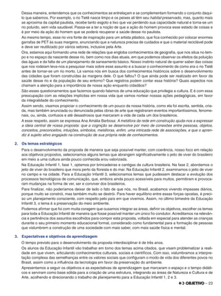 – 23
Dessa maneira, entendemos que os conhecimentos se entrelaçam e se complementam formando o conjunto daqui-
lo que sabemos. Por exemplo, o rio Tietê nasce limpo e os peixes ali têm seu habitat preservado, mas, quanto mais
se aproxima da capital paulista, recebe tanto esgoto e lixo que vai perdendo sua capacidade natural e torna-se um
rio poluído, sem vida saudável. Passa-se a ter a noção de que a ação do homem provoca esse estado de coisas e
é por meio da ação do homem que se poderá recuperar a saúde desse rio paulista.
Ao mesmo tempo, esse rio vira fonte de inspiração para um artista plástico, que ﬁca conhecido por colocar enormes
garrafas de PET às suas margens, anunciando que a natureza precisa de cuidados e que o material reciclável pode
e deve ser reutilizado por vários setores, inclusive pela Arte.
Ora, estamos aqui formando uma rede de relações que engloba conhecimentos de geograﬁa, que nos situa no tem-
po e no espaço da nascente desse rio, bem como nos dias atuais, em que podemos observar os efeitos da poluição
das águas e da falta de um planejamento de saneamento básico. Nosso instinto natural de querer saber das coisas
que nos rodeiam leva-nos a pesquisar mais sobre esse assunto e a buscar o conhecimento de como era o rio Tietê
antes de tornar-se um rio morto. Lá vamos nós em busca dos conhecimentos históricos sobre o desenvolvimento
das cidades que foram construídas às margens dele. O que faltou? O que ainda pode ser realizado em favor da
saúde desse rio e da população de seu entorno? Que registros podem contar essa história? Quais aspectos nos
chamam a atenção para a importância de nossa ação enquanto cidadãos?
São esses questionamentos que fazemos quando falamos de uma educação que privilegia a cultura. E é com essa
preocupação com as relações implícitas em nossa vida que vamos nortear nossas ações pedagógicas, em favor
da integralidade do conhecimento.
Assim sendo, visamos propiciar o conhecimento de um pouco da nossa história, como ela foi escrita, sentida, cria-
da, mas também anunciada ou denunciada pelas obras de arte que registraram eventos importantíssimos, fenome-
nais, ou, ainda, confusos e até desastrosos que marcaram a vida de cada um dos brasileiros.
A esse respeito, assim se expressa Ana Amália Barbosa: A metáfora da rede em construção ajuda-nos a expressar
a ideia central de nossa proposta: que a cognição se desenvolve por meio de conexões entre pessoas, objetos,
conceitos, preconceitos, intuições, símbolos, metáforas, enﬁm, uma intricada rede de associações, e que o apren-
diz é sujeito ativo engajado na construção de sua própria rede de conhecimentos.
2. Os temas estratégicos
Para o desenvolvimento da proposta de maneira que seja possível manter, com coerência, nosso foco em relação
aos objetivos propostos, selecionamos alguns temas que abrangem signiﬁcativamente o jeito de viver do brasileiro
em meio a uma cultura ainda pouco conhecida e/ou valorizada.
Na Educação Infantil 1, fase 1, optamos por brincadeiras e cantigas da cultura brasileira. Na fase 2, abordamos o
jeito de viver do brasileiro que mora perto da ﬂoresta e do mar. Na Educação Infantil 2, examinamos o jeito de viver
no campo e na cidade. Para a Educação Infantil 3, selecionamos temas que pudessem destacar a evolução dos
processos tecnológicos de comunicação, que, embora ainda pouco acessíveis para muitos, permitiram e provoca-
ram mudanças na forma de ver, ser e conviver dos brasileiros.
Para ﬁnalizar, não poderíamos deixar de lado o fato de que nós, no Brasil, acabamos vivendo impasses diários,
porque muito se constrói, mas também muito se destrói. Para haver equilíbrio entre essas forças opostas, é preci-
so um planejamento consciente, com respeito pelo país em que vivemos. Assim, no último bimestre da Educação
Infantil 3, o tema é a preservação do meio ambiente.
Podemos aﬁrmar que foi com muita coragem que ousamos integrar as áreas, deﬁnir os objetivos, escolher os temas
para toda a Educação Infantil de maneira que fosse possível manter um único ﬁo condutor. Acreditamos na relevân-
cia e pertinência dos assuntos escolhidos para compor esta proposta, voltada em especial para atender as crianças
durante o seu primeiro momento educacional formal, considerado como fundamental para a formação de pessoas
que vislumbrem a construção de uma sociedade com mais saber, com mais saúde física e mental.
3. Expectativas e objetivos da aprendizagem
O tempo previsto para o desenvolvimento da proposta interdisciplinar é de três anos.
Os alunos da Educação Infantil vão trabalhar em torno dos temas acima citados, que visam problematizar a reali-
dade em que vivem, articulando conhecimentos culturais, sociais e cientíﬁcos. Com isso, vislumbramos a interpre-
tação complexa das semelhanças entre os valores sociais que conﬁguram o modo de vida dos diferentes povos no
Brasil, assim como a inﬂuência da tecnologia em favor da preservação do ambiente.
Apresentamos a seguir os objetivos e as expectativas de aprendizagem que marcaram o espaço e o tempo didáti-
cos e serviram como base sólida para a criação de uma estrutura, integrando as áreas de Natureza e Cultura e de
Arte, acolhendo e direcionando o trabalho de planejamento para a Educação Infantil 1, 2 e 3.
 