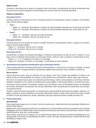 24 –
Objetivo geral
Conhecer e reconhecer-se no tempo e no espaço, tendo como base o conhecimento da cultura de diferentes regi-
ões para sentir-se parte integrante e transformadora do universo local e da dimensão planetária.
Objetivos especíﬁcos
Educação Infantil 1
Conhecer jeitos de viver próximo ao mar e à ﬂoresta, levando em consideração o tempo, o espaço e as manifesta-
ções culturais dessas regiões.
– Fase 1
•	 Etapa 1 (1.o
semestre): Brincadeiras e canções da cultura brasileira daqueles que moram perto da ﬂoresta
•	 Etapa 2 (2.o
semestre): Brincadeiras e canções da cultura brasileira daqueles que moram perto do mar
– Fase 2
•	 Etapa 1 (1.o
semestre): Jeito de viver perto da ﬂoresta
•	 Etapa 2 (2.o
semestre): Jeito de viver perto do mar
Educação Infantil 2
Conhecer jeitos de viver próximo ao campo e à cidade, levando em consideração o tempo, o espaço e as manifes-
tações culturais dessas regiões.
•	 Etapa 1 (1.o
semestre): Jeito de viver no campo
•	 Etapa 2 (2.o
semestre): Jeito de viver na cidade
Educação Infantil 3
Compreender os efeitos da evolução tecnológica e inﬂuências socioculturais no jeito de viver no tempo e no es-
paço, tanto no ambiente natural quanto no criado pelo homem, tendo em vista o cuidado e a preservação da vida.
•	 Etapa 1 (1.o
, 2.o
e 3.o
bimestres): O homem e a tecnologia
•	 Etapa 2 (4.o
bimestre): O homem e a tecnologia – Preservação do meio ambiente
4. Apresentação da proposta interdisciplinar para a Educação Infantil 2
O tema selecionado para ser desenvolvido de forma interdisciplinar – jeito de viver no campo e na cidade – envolve
o reconhecimento, no espaço brasileiro, de diferentes regiões onde é possível morar, trabalhar e divertir-se.
Breve resumo
Vamos colocar em pauta, para ser discutido com as crianças, como vive o homem que trabalha no campo ou na
cidade, tendo em vista possibilitar às crianças um jeito diferente de ir descobrindo o Brasil, lugar onde moramos.
Para tanto, foi preciso buscar apoio nos conteúdos da Arte (dança, teatro e artes plásticas) e da Ciência (História,
Biologia e Geograﬁa) como motivos de reﬂexão sobre essas regiões, evidenciando tanbém o contraste entre elas.
Procuramos trazer, portanto, informações variadas, que vão destacar tanto as diﬁculdades quanto as facilidades
de moradia, de trabalho, de educação, dos serviços oferecidos e das consequências do crescimento, por exemplo,
nos grandes centros.
Durante o desenvolvimento da proposta, as crianças terão a oportunidade de fazer leitura de imagens, observar e re-
gistrar, comparar e concluir, desenhar, ler e escrever, representar, dançar e cantar sobre muito do que existiu e existe
no Brasil, um país que precisa ser, de fato, descoberto, para que possa ser amado e cuidado por todos nós.
5. Programação geral
Apresentação
Esta programação segue com um número mínimo de aulas para o desenvolvimento das propostas didáticas pre-
sentes neste caderno.
Sabemos que cada instituição escolar tem um calendário e um funcionamento previstos e pautados numa Proposta
Pedagógica, que inclui determinado número de aulas semanais para cada área do conhecimento, conforme a faixa
etária dos alunos, bem como outros projetos.
Assim sendo, produzimos um caderno com um total de ﬁchas capaz de oferecer ao professor ﬂexibilidade em seu
planejamento e até mesmo a possibilidade de deﬁnir o número de aulas necessárias para o desenvolvimento das
atividades ao longo do ano.
 