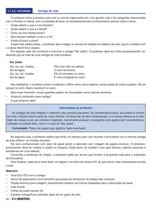 26 –
1.a
e 2.a
atividades Cantiga de roda
O professor inicia a primeira aula com os alunos organizados em uma grande roda e faz perguntas relacionadas
com a ﬂoresta e o litoral, com o propósito de fazer um levantamento dos conhecimentos prévios sobre o tema.
– Vocês sabem o que é uma ﬂoresta?
– Vocês sabem o que é o litoral?
– Como se vive nesses locais?
– Que animais habitam o mar e o rio?
– Vocês já foram à praia?
A partir dos relatos feitos, o professor deve instigar os alunos em relação ao objetivo da aula, que é o contato com
a cultura ribeirinha e caiçara.
Em seguida, eles vão conhecer e vivenciar a cantiga “Sai, piaba”. O professor deve ler a letra pausadamente, ex-
plicando que se trata de uma cantiga de roda brasileira.
Sai, piaba
Sai, sai, sai, ô piaba, Põe uma mão na cabeça,
Sai da lagoa. A outra na cintura,
Sai, sai, sai, ô piaba, Dá um remelexo no corpo
Sai da lagoa. E uma umbigada no outro.
Nas repetições, o professor pode ir mudando o último verso, para explorar outras partes do corpo e gestos: Dá um
abraço no outro. Bate o bumbum no outro.
Após esse momento, novas questões podem ser levantadas numa roda de conversa:
– Vocês já conheciam essa cantiga?
– O que acharam dela?
Informações ao professor
As cantigas de roda integram o repertório das canções populares. De característica lúdica, sua prática é comum
em todo o Brasil e fazem parte do nosso folclore. As letras são de fácil compreensão, e os temas referem-se à reali-
dade da criança ou ao seu universo imaginário. Geralmente possuem coreograﬁas com gestos bem característicos,
indicados na própria letra, como é o caso de “Sai, piaba”.
Curiosidade: Piaba, de origem tupi, signiﬁca “pele manchada”.
Na segunda aula, o professor explica que farão um adereço para usar durante a brincadeira com a mesma cantiga
da aula anterior: um chapéu de peixe.
Ele será confeccionado com saco de papel pardo e decorado com colagem de papéis diversos. O professor,
previamente, deve ter cortado e colado os chapéus. Cada aluno vai receber o seu para decorar, colando escamas e
barbatanas em suas laterais.
Concluída a confecção do chapéu, o professor pede aos alunos que formem uma grande roda para a realização
da brincadeira.
Para ﬁnalizar, cada aluno deve fazer um registro, em folha de canson A3, do que achou mais interessante durante
a aula.
Materiais:
– Toca-CD e CD com a cantiga
– Sacos de papel pardo (num tamanho que possa ser encaixado na cabeça das crianças)
– Papéis diversos para colagem, previamente cortados nas formas desejadas para a decoração do peixe
– Cola líquida
– Folhas de papel canson A3
– Canetas hidrográﬁcas coloridas, lápis de cor, gizes de cera
 
