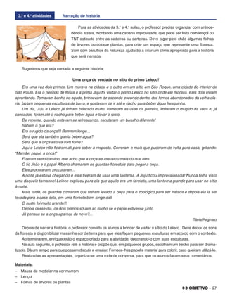 – 27
3.a
e 4.a
atividades Narração de história
Para as atividades da 3.a
e 4.a
aulas, o professor precisa organizar com antece-
dência a sala, montando uma cabana improvisada, que pode ser feita com lençol ou
TNT esticado entre as cadeiras ou carteiras. Deve jogar pelo chão algumas folhas
de árvores ou colocar plantas, para criar um espaço que represente uma ﬂoresta.
Som com barulhos da natureza ajudarão a criar um clima apropriado para a história
que será narrada.
Sugerimos que seja contada a seguinte história:
Uma onça de verdade no sítio do primo Leleco!
Era uma vez dois primos. Um morava na cidade e o outro em um sítio em São Roque, uma cidade do interior de
São Paulo. Era o período de férias e a prima Juju foi visitar o primo Leleco no sítio onde ele morava. Eles dois viviam
aprontando. Tomavam banho no açude, brincavam de esconde-esconde dentro dos fornos abandonados da velha ola-
ria, faziam pequenas esculturas de barro, e gostavam de ir até o riacho para beber água fresquinha.
Um dia, Juju e Leleco já tinham brincado muito: comeram as uvas da parreira, imitaram o mugido da vaca e, já
cansados, foram até o riacho para beber água e lavar o rosto.
De repente, quando estavam se refrescando, escutaram um barulho diferente!
Sabem o que era?
Era o rugido da onça!!! Bemmm longe...
Será que ela também queria beber água?
Será que a onça estava com fome?
Juju e Leleco não ﬁcaram ali para saber a resposta. Correram o mais que puderam de volta para casa, gritando:
“Mamãe, papai, a onça!”
Fizeram tanto barulho, que acho que a onça se assustou mais do que eles.
O tio João e o papai Alberto chamaram os guardas-ﬂorestais para pegar a onça.
Eles procuraram, procuraram...
A noite já estava chegando e eles tiveram de usar uma lanterna. A Juju ﬁcou impressionada! Nunca tinha visto
uma daquele tamanho! Leleco explicou para ela que aquilo era um farolete, uma lanterna grande para usar no sítio
à noite.
Mais tarde, os guardas contaram que tinham levado a onça para o zoológico para ser tratada e depois ela ia ser
levada para a casa dela, em uma ﬂoresta bem longe dali.
O susto foi muito grande!!!
Depois desse dia, os dois primos só iam ao riacho se o papai estivesse junto.
Já pensou se a onça aparece de novo?...
Tânia Reginato
Depois de narrar a história, o professor convida os alunos a brincar de visitar o sítio do Leleco. Deve deixar os sons
da ﬂoresta e disponibilizar massinha cor de terra para que eles façam pequenas esculturas em acordo com o contexto.
Ao terminarem, enriquecerão o espaço criado para a atividade, decorando-o com suas esculturas.
Na aula seguinte, o professor relê a história e propõe que, em pequenos grupos, escolham um trecho para ser drama-
tizado. Dá um tempo para que possam discutir e ensaiar. Fornece-lhes papel e material para colorir, caso queiram utilizá-lo.
Realizadas as apresentações, organiza-se uma roda de conversa, para que os alunos façam seus comentários.
Materiais:
– Massa de modelar na cor marrom
– Lençol
– Folhas de árvores ou plantas
 
