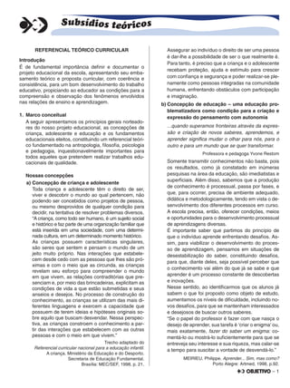 – 1
REFERENCIAL TEÓRICO CURRICULAR
Introdução
É de fundamental importância deﬁnir e documentar o
projeto educacional da escola, apresentando seu emba-
samento teórico e proposta curricular, com coerência e
consistência, para um bom desenvolvimento do trabalho
educativo, propiciando ao educador as condições para a
compreensão e observação dos fenômenos envolvidos
nas relações de ensino e aprendizagem.
1. Marco conceitual
A seguir apresentamos os princípios gerais norteado-
res do nosso projeto educacional, as concepções de
criança, adolescente e educação e os fundamentos
educacionais eleitos, constituindo um referencial teóri-
co fundamentado na antropologia, ﬁlosoﬁa, psicologia
e pedagogia, inquestionavelmente importantes para
todos aqueles que pretendem realizar trabalhos edu-
cacionais de qualidade.
Nossas concepções
a) Concepção de criança e adolescente
Toda criança e adolescente têm o direito de ser,
viver e descobrir o mundo ao qual pertencem, não
podendo ser concebidos como projetos de pessoa,
ou mesmo desprovidos de qualquer condição para
decidir, na tentativa de resolver problemas diversos.
“A criança, como todo ser humano, é um sujeito social
e histórico e faz parte de uma organização familiar que
está inserida em uma sociedade, com uma determi-
nada cultura, em um determinado momento histórico.
As crianças possuem características singulares,
são seres que sentem e pensam o mundo de um
jeito muito próprio. Nas interações que estabele-
cem desde cedo com as pessoas que lhes são pró-
ximas e com o meio que as circunda, as crianças
revelam seu esforço para compreender o mundo
em que vivem, as relações contraditórias que pre-
senciam e, por meio das brincadeiras, explicitam as
condições de vida a que estão submetidas e seus
anseios e desejos. No processo de construção do
conhecimento, as crianças se utilizam das mais di-
ferentes linguagens e exercem a capacidade que
possuem de terem ideias e hipóteses originais so-
bre aquilo que buscam desvendar. Nessa perspec-
tiva, as crianças constroem o conhecimento a par-
tir das interações que estabelecem com as outras
pessoas e com o meio em que vivem.”
Trecho adaptado do
Referencial curricular nacional para a educação infantil.
A criança. Ministério da Educação e do Desporto.
Secretaria de Educação Fundamental.
Brasília: MEC/SEF, 1998, p. 21.
Assegurar ao indivíduo o direito de ser uma pessoa
é dar-lhe a possibilidade de ser o que realmente é.
Para tanto, é preciso que a criança e o adolescente
recebam proteção, ajuda e estímulo para crescer
com conﬁança e segurança e poder realizar-se ple-
namente como pessoas integradas na comunidade
humana, enfrentando obstáculos com participação
e imaginação.
b) Concepção de educação – uma educação pro-
blematizadora como condição para a criação e
expressão do pensamento com autonomia
...quando superamos fronteiras através da expres-
são e criação de novos saberes, aprendemos, e
aprender signiﬁca mudar o olhar para nós, para o
outro e para um mundo que se quer transformar.
Professora e pedagoga Yvone Restom
Somente transmitir conhecimentos não basta, pois
os resultados, como já constatado em inúmeras
pesquisas na área da educação, são imediatistas e
superﬁciais. Além disso, sabemos que a produção
de conhecimento é processual, passa por fases, e
que, para ocorrer, precisa de ambiente adequado,
didática e metodologicamente, tendo em vista o de-
senvolvimento dos diferentes processos em curso.
A escola precisa, então, oferecer condições, meios
e oportunidades para o desenvolvimento processual
de aprendizagens diversas.
É importante saber que partimos do princípio de
que o indivíduo aprende enfrentando desaﬁos. As-
sim, para viabilizar o desenvolvimento do proces-
so de aprendizagem, pensamos em situações de
desestabilização do saber, constituindo desaﬁos,
para que, diante deles, seja possível perceber que
o conhecimento vai além do que já se sabe e que
aprender é um processo constante de descobertas
e inovações.
Nesse sentido, ao identiﬁcarmos que os alunos já
sabem o que foi proposto como objeto de estudo,
aumentamos os níveis de diﬁculdade, incluindo no-
vos desaﬁos, para que se mantenham interessados
e desejosos de buscar outros saberes.
“Se o papel do professor é fazer com que nasça o
desejo de aprender, sua tarefa é ‘criar o enigma’ ou,
mais exatamente, fazer do saber um enigma: co-
mentá-lo ou mostrá-lo suﬁcientemente para que se
entreveja seu interesse e sua riqueza, mas calar-se
a tempo para suscitar a vontade de desvendá-lo.”
MEIRIEU, Philippe. Aprender... Sim, mas como?
Porto Alegre: Artmed, 1998, p.92.
 