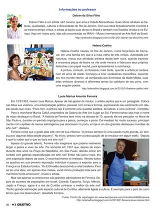 30 –
Informações ao professor
Dalvan da Silva Filho
Dalvan Filho é um artista naïf, carioca, que ama a Cidade Maravilhosa. Suas obras retratam as be-
lezas, qualidades, culturas e diversidades do Rio de Janeiro. Com sua ótica fantasticamente inocente e
ao mesmo tempo crítica, o artista já expôs suas obras no Brasil e também nos Estados Unidos e na Eu-
ropa. Aqui em nosso país, elas são encontradas no MIAN – Museu Internacional de Arte Naïf do Brasil.
http://artenaifrio.blogspot.com.br/2012/01/dalvan-da-silva-ﬁlho.html
Helena Coelho
Helena Coelho nasceu no Rio de Janeiro, numa terça-feira de Carna-
val, em uma família em que é a mais velha de três irmãos. Autodidata por
natureza, iniciou sua atividade artística desde bem nova, quando escrevia
e encenava peças de teatro na vila onde morava e fabricava seus próprios
fantoches com papel machê, para apresentá-los à vizinhança.
A pintura, contudo, só ﬂoresceu mais tarde, quando a artista já contava
com 40 anos de idade. Começou a criar verdadeiras maravilhas, expondo
seu rico mundo interior. Já comparada aos iluministas da Idade Média, suas
telas enfocam diversos e diferentes temas do cotidiano de seu povo, com
uma singular poesia.
http://artenaifrio.blogspot.com.br/2012/01/helena-coelho.html
Louis Marius Amorim Ferreira
Em 13/3/1953, nasce Louis Marius. Apesar de não gostar de rótulos, o artista explica que é um paisagista. Coloca
nas telas sua vivência, uma interpretação poética, pessoal, com cores e formas, expressando seu sentimento em rela-
ção àquilo que viveu. “Para mim, a pintura não é somente uma questão estética, de beleza, é uma vivência”, completa.
Para a marchand Munira Calluf, proprietária da Galeria de Arte Um Lugar ao Sol, Ferreira talvez seja hoje o nome
de maior destaque no Brasil. “A história de Ferreira teve início na década de 70, quando ele era pescador no litoral de
São Paulo e, durante um período impróprio para a pesca, começou a pintar. De imediato fez muito sucesso, principal-
mente com capitães de navios estrangeiros que atracavam no porto, e hoje é um dos grandes destaques mundiais da
arte naïf ”, destaca.
Ferreira conta que o gosto pela arte vem de sua infância. “A pintura sempre foi uma paixão muito grande. Já ‘lam-
buzava’ algumas telas desde pequeno”. No início, pintava sem a preocupação de se encaixar em algum estilo. “Depois
é que fui saber que o que eu fazia era arte naïf .”
Apesar do grande talento, Ferreira não imaginava que poderia realmente
largar a pesca e viver da arte. Foi somente em 1991 que, depois de expor
durante dois anos na Praça da República, em São Paulo, decidiu entrar em
contato com galerias especializadas em arte naïf. Então não parou mais, era
uma exposição depois da outra. O reconhecimento foi imediato. Vendeu todos
os quadros em sua primeira exposição individual e passou a exportar para a
França e os Estados Unidos. “Os EUA estão descobrindo a arte brasileira. Para
se ter uma ideia, em apenas dois meses, vendi minha produção toda para um
marchand norte-americano”, revela o artista.
Mas não apenas os americanos são grandes admiradores de Ferreira. De-
pois do sucesso de exposições em Israel, Canadá, Espanha, Suíça, México,
Japão e França, agora é a vez de Curitiba conhecer o melhor da arte naïf.
“Tenho grande admiração pelo aspecto cultural de Curitiba, altamente ligada à cultura. É exemplo para o país de como
temos que nos desenvolver”, desabafa Ferreira.
Fonte: Trecho da reportagem em www.bemparana.com.br/noticia/49300/parana
http://artenaifrio.blogspot.com.br/2012/01/ferreira-louis-marius.html
 