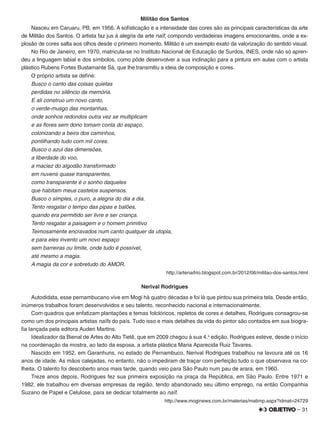 – 31
Militão dos Santos
Nasceu em Caruaru, PB, em 1956. A soﬁsticação e a intensidade das cores são as principais características da arte
de Militão dos Santos. O artista faz jus à alegria da arte naïf, compondo verdadeiras imagens emocionantes, onde a ex-
plosão de cores salta aos olhos desde o primeiro momento. Militão é um exemplo exato da valorização do sentido visual.
No Rio de Janeiro, em 1970, matricula-se no Instituto Nacional de Educação de Surdos, INES, onde não só apren-
deu a linguagem labial e dos símbolos, como pôde desenvolver a sua inclinação para a pintura em aulas com o artista
plástico Rubens Fortes Bustamante Sá, que lhe transmitiu a ideia de composição e cores.
O próprio artista se deﬁne:
Busco o canto das coisas quietas
perdidas no silêncio da memória.
E ali construo um novo canto,
o verde-musgo das montanhas,
onde sonhos redondos outra vez se multiplicam
e as ﬂores sem dono tomam conta do espaço,
colonizando a beira dos caminhos,
pontilhando tudo com mil cores.
Busco o azul das dimensões,
a liberdade do voo,
a maciez do algodão transformado
em nuvens quase transparentes,
como transparente é o sonho daqueles
que habitam meus castelos suspensos.
Busco o simples, o puro, a alegria do dia a dia.
Tento resgatar o tempo das pipas e balões,
quando era permitido ser livre e ser criança.
Tento resgatar a paisagem e o homem primitivo
Teimosamente encravados num canto qualquer da utopia,
e para eles invento um novo espaço
sem barreiras ou limite, onde tudo é possível,
até mesmo a magia.
A magia da cor e sobretudo do AMOR.
http://artenaifrio.blogspot.com.br/2012/06/militao-dos-santos.html
Nerival Rodrigues
Autodidata, esse pernambucano vive em Mogi há quatro décadas e foi lá que pintou sua primeira tela. Desde então,
inúmeros trabalhos foram desenvolvidos e seu talento, reconhecido nacional e internacionalmente.
Com quadros que enfatizam plantações e temas folclóricos, repletos de cores e detalhes, Rodrigues consagrou-se
como um dos principais artistas naïfs do país. Tudo isso e mais detalhes da vida do pintor são contados em sua biogra-
ﬁa lançada pela editora Auderi Martins.
Idealizador da Bienal de Artes do Alto Tietê, que em 2009 chegou à sua 4.a
edição, Rodrigues esteve, desde o início
na coordenação da mostra, ao lado da esposa, a artista plástica Maria Aparecida Ruiz Tavares.
Nascido em 1952, em Garanhuns, no estado de Pernambuco, Nerival Rodrigues trabalhou na lavoura até os 16
anos de idade. As mãos calejadas, no entanto, não o impediram de traçar com perfeição tudo o que observava na co-
lheita. O talento foi descoberto anos mais tarde, quando veio para São Paulo num pau de arara, em 1960.
Treze anos depois, Rodrigues fez sua primeira exposição na praça da República, em São Paulo. Entre 1971 e
1982, ele trabalhou em diversas empresas da região, tendo abandonado seu último emprego, na então Companhia
Suzano de Papel e Celulose, para se dedicar totalmente ao naïf.
http://www.moginews.com.br/materias/matimp.aspx?idmat=24729
 