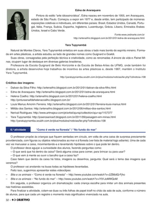 32 –
Edna de Araraquara
Pintora do estilo “arte idiossincrática”, Edna nasceu em novembro de 1955, em Araraquara,
estado de São Paulo. Começou a expor em 1977 e, desde então, tem participado de inúmeras
exposições coletivas e individuais, em diferentes países: Brasil, Estados Unidos, Canadá, Portu-
gal, Itália, França, Suécia, Espanha, Inglaterra, Luxemburgo, Grécia, Líbano, Emirados Árabes
Unidos, Israel e Cabo Verde.
Fonte:www.zednarte.com.br
http://artenaifrio.blogspot.com.br/2012/01/edna-de-araraquara.html
Yara Tupynambá
Natural de Montes Claros, Yara Tupynambá sintetiza em suas obras o lado mais bonito do espírito mineiro. Forma-
da em artes plásticas, a artista estudou ao lado de grandes nomes como Guignard e Goeldi.
Suas obras, consagradas pela perfeição técnica e criatividade, como as renomadas A árvore da vida e Painel Mi-
nas, ocupam lugar de destaque em diversas galerias brasileiras.
Professora da Escola Guignard de Belo Horizonte e da Escola de Belas-Artes da UFMG, onde também foi
diretora, a artista desenvolve hoje trabalhos de incentivo às artes plásticas e, desde 1987, mantém o Instituto
Yara Tupynambá.
http://yaratupynamba.soubh.com.br/plus/modulos/noticias/ler.php?cdnoticia=108
Créditos das imagens:
– Dalvan da Silva Filho: http://artenaifrio.blogspot.com.br/2012/01/dalvan-da-silva-ﬁlho.html
– Edna de Araraquara: http://artenaifrio.blogspot.com.br/2012/01/edna-de-araraquara.html
– Helena Coelho: http://artenaifrio.blogspot.com.br/2012/01/helena-coelho.html
http://pinturasnaifdehelenacoelho.blogspot.com.br/
– Louis Marius Amorim Ferreira: http://artenaifrio.blogspot.com.br/2012/01/ferreira-louis-marius.html
– Militão dos Santos: http://artenaifrio.blogspot.com.br/2012/06/militao-dos-santos.html
– Nerival Rodrigues: http://www.artmajeur.com/pt/artist/ajursp/collection/ajur-sp/1157377
– Yara Tupynambá: http://joserosarioart.blogspot.com.br/2011/09/paisagem-em-minas.html
http://yaratupynamba.soubh.com.br/plus/modulos/noticias/ler.php?cdnoticia=108
6.a
atividade “Como é verde na floresta” / “No fundo do mar”
O professor propõe às crianças que ﬁquem sentadas em círculo, em volta de uma caixa de surpresa previamente
providenciada, com ﬁguras ou objetos relacionados ao mar e à ﬂoresta (ver lista de material logo adiante). Uma de cada
vez vai manusear a caixa, movimentando-a e levantando hipóteses sobre o que pode ter dentro.
O professor deve aguçar a curiosidade dos alunos, fazendo perguntas como:
– O que será que há dentro da caixa? Será alguma coisa para comer, para brincar ou para usar?
– O que vem à mente ao ouvir o barulho que a caixa faz?
Caso falem que dentro da caixa há fotos, imagens ou desenhos, pergunta: Qual será o tema das imagens que
veremos?
O professor vai anotando na lousa todas as hipóteses levantadas.
Feito isso, sugerimos apresentar estes videoclipes:
– Bita e os animais – “Como é verde na ﬂoresta” – http://www.youtube.com/watch?v=2ZB6dQ-Fjho
– Bita e os animais – “No fundo do mar” – http://www.youtube.com/watch?v=iY91JoMWQoM
Em seguida, o professor organiza um dramatização: cada criança escolhe para imitar um dos animais presentes
nas histórias assistidas.
Para ﬁnalizar a atividade, colam-se duas ou três folhas de papel kraft no chão da sala de aula, conforme o número
de alunos, para que cada um registre o momento mais signiﬁcativo vivenciado na aula.
 