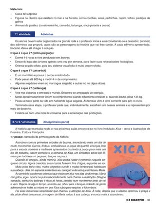 – 33
Materiais:
– Caixa de surpresa
– Figuras ou objetos que existem no mar e na ﬂoresta, como conchas, areia, pedrinhas, capim, folhas, pedaços de
galhos
– Animais de plástico (cavalo-marinho, camarão, tartaruga, onça-pintada e outros)
7.a
atividade Adivinhas
Os alunos devem estar organizados na grande roda e o professor inicia a aula convidando-os a descobrir, por meio
das adivinhas que proporá, quais são as personagens da história que vai lhes contar. A cada adivinha apresentada,
trocarão ideias até chegar à solução.
O que é o que é? (bicho-preguiça)
•	 Dorme 14 horas e vive pendurado em árvores.
•	 Desce do topo das árvores apenas uma vez por semana, para fazer suas necessidades ﬁsiológicas.
•	 Orienta-se pelo olfato, pois seu sistema visual não é muito desenvolvido.
O que é o que é? (peixe-boi)
•	 É um mamífero e possui o corpo arredondado.
•	 Pode pesar até 800 kg e medir 4 m de comprimento.
•	 Algumas espécies vivem no mar (água salgada) e outras no rio (água doce).
O que é o que é? (tartaruga)
•	 Vive nos oceanos e em todo o mundo. Encontra-se ameaçado de extinção.
•	 Mede aproximadamente 90 cm de comprimento quando totalmente crescido e, quando adulto, pesa 135 kg.
•	 Passa a maior parte da vida em habitat de água salgada. As fêmeas vêm à terra somente para pôr os ovos.
Terminada essa etapa, o professor pede que, individualmente, escolham um desses animais e o representem por
meio de desenho.
Finaliza-se com uma roda de conversa para a apreciação das produções.
8.a
e 9.a
atividades Xica (primeira parte)
A história apresentada nesta e nas próximas aulas encontra-se no livro intitulado Xica – texto e ilustrações de
Rosinha, Editora Peirópolis.
1.o
passo: Narração da primeira parte da história
Acordava com os primeiros acordes de buzina, anunciando mais um dia de
muito movimento. Carros, ônibus, ambulâncias, o toque do quartel, crianças indo
para a escola, homens e mulheres apressados cruzando a praça para mais um
dia de trabalho. Assim começava a semana de Xica, um simpático peixe-boi fê-
mea que habitava um pequeno tanque na praça.
Quando ali chegou, ainda menina, Xica podia nadar livremente naquele pe-
queno círculo. Agora crescida, suas costas ﬁcavam fora d´água, expostas ao sol.
Muita coisa tinha visto, muitos segredos ouvido e muitas lembranças habitavam
sua cabeça. Uma em especial acalentava seu coração: o dia em que conheceu Maria.
Ao contrário das demais crianças que visitavam Xica nos dias de domingo, Maria
não gritou, jogou pipoca ou pulou alucinadamente para chamar sua atenção. Chegou
tranquila, sentou no balanço e ﬁcou ali horas, perdida num movimento lento de vai
e vem. Depois de algum tempo, levantou-se, olhou para o tanque rodeado de gente
admirando-se todas as vezes em que Xica subia para respirar, e foi embora.
Foi essa misteriosa serenidade que chamou a atenção de Xica. À noite, depois que o silêncio retornou à praça e
ela pôde aﬁnal descansar, a imagem de Maria voltou à sua cabeça, e nunca mais a abandonou.
 