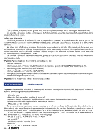 34 –
Com os alunos já dispostos numa grande roda, realiza-se primeiramente a leitura da imagem da capa do livro.
Em seguida, o professor conta a primeira parte da história de Xica, aplicando algumas estratégias de leitura, como
a que destacamos a seguir.
Leitura com inferência
Essa situação didática é fundamental para a progressão do processo de aprendizagem dos alunos, para o de-
senvolvimento de habilidades e competências voltadas para a formação e/ou ampliação da cultura e do pensamento
cientíﬁco.
Na leitura com inferência, o professor deve adotar o comportamento de leitor diferenciado, de forma que seus
alunos vejam e sintam como pode ser o relacionamento com o texto, quase como uma conversa íntima com ele. Deve
manter o suspense sempre, deixando os alunos curiosos, instigando-os a levantar hipóteses. Dessa forma, eles esta-
rão compreendendo e interpretando o texto.
Em seguida, o professor faz uma leitura corrida, para que seus alunos possam ter uma ideia geral das informações
organizadas no texto.
2.o
passo: Apresentação de documentário acerca do peixe-boi
Seguem sugestões:
– http://mais.uol.com.br/view/gc439u8dh7oo/album-da-natureza—peixeboi-0402306AE0B15326?types=A&
– http://www.youtube.com/watch?v=N-tmTd08UHU
– http://www.youtube.com/watch?v=sOsAa8SF7Jo
– http://g1.globo.com/globo-news/via-brasil/videos/t/todos-os-videos/v/porto-de-pedras-al-tem-viveiro-natural-para-
preservacao-do-peixe-boi/2624440/
3.o
passo: Roda de conversa sobre o documentário assistido
10.a
e 11.a
atividades Xica (segunda parte)
1.o
passo: Retomada com os alunos da primeira parte da história e narração da segunda parte, seguindo as orientações
didáticas e metodológicas citadas anteriormente
– Bom dia, Xica.
– Bom dia, Boris, como foi o seu ﬁnal de semana?
– Divertido e muito proveitoso! Consegui mais oito laços de ﬁta, um mais bonito que o outro!
– Não acredito que você pegou os laços das crianças de novo!
– Mas, Xica, são tão bonitos!
Boris era um bicho-preguiça que morava nas árvores e colecionava laços de ﬁta coloridos. Camuﬂado entre as
folhas, descia suas garras lentamente, pescava os laços dos cabelos das meninas distraídas e guardava-os no oco da
árvore mais frondosa da praça. Com esses, eram 1.438 laços que ele separava por cores, criando um lindo arco-íris.
De cima das árvores conseguia ver tudo o que se passava na praça. Do alto, cuidava de todos, especialmente de
Xica. Ele também viu a primeira vez que Maria esteve na praça.
– HCS 8+6+8+5=27, KTU 4+6+3+7=20... oi, Xica!
– Já somando?
– FDB 3+9+4+2=18... bom dia, Boris!
– Bom dia!
– GCD 7+8+4+0=19, NRF 5+6+3+4=18.
 