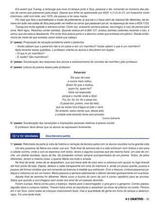 – 35
Era assim que Tuareg, a tartaruga que vivia no tanque junto à Xica, passava o dia: somando os números das pla-
cas de carros que passavam pela praça. Depois que tinha se apaixonado por KGX 1+7+2+3=13, um fusquinha muito
charmoso, café com leite, ano 1970, ela passou a ter essa mania.
Por mais que Xica a aconselhasse a mudar de pretendente, já que ela e o fusca eram de natureza tão diferentes, ela tei-
mava em subir nas costas de Xica para poder ver melhor os carros que passavam por ali, na esperança de rever o KGX 1723.
Tuareg era muito agitada e adorava contar. Certa vez, enquanto somava placas, escorregou e caiu de pernas para
cima. Nem ligou. Resolveu contar estrelas. Quando estava em 6.894.127, avistou estrelas cadentes riscando o céu, e
achou que ele estava desabando. Por sorte Xica estava perto e a desvirou antes que entrasse em pânico. Desde então,
morre de medo de que estrelas caiam sobre sua cabeça.
2.o
passo: Proposição de situação-problema sobre o peixe-boi
– Vocês sabiam que o peixe-boi não é um peixe e sim um mamífero? Vocês sabem o que é um mamífero?
Após levantar essas questões, o professor orienta os alunos a discutirem em duplas:
– O que é um mamífero?
– E vocês? São mamíferos?
3.o
passo: Socialização das respostas dos alunos e esclarecimento do conceito de mamífero pelo professor
4.o
passo: Leitura do poema abaixo pelo professor
Peixe-boi
Ela saiu de casa
e nunca mais voltou.
Quem foi que a roubou,
quem foi, quem foi?
Você vai responder,
porque o mundo anda a dizer:
Foi, foi, foi, foi, foi o peixe-boi.
O peixe-boi, porém, vive tão feliz,
que às vezes fora d'água só põe o nariz.
No entanto, estou vendo que, desse jeito,
o coitado está levando fama sem proveito.
Carlos Galhardo
5.o
passo: Socialização das sensações e impressões pessoais relativas à poesia ouvida
O professor deve deixar que os alunos se expressem livremente.
12.a
e 13.a
atividades Xica (terceira parte)
1.o
passo: Retomada da parte já vista da história e narração da terceira parte com os alunos reunidos numa grande roda
Um dos passeios de Maria era visitar sua avó. Todo ﬁnal de semana ela e a mãe entravam num ônibus e iam para
a cidade vizinha, onde a avó as esperava com bolos, doces e alguma surpresa que ela mesma fazia: um xale de cro-
chê, um vestido bordado, laços de ﬁta. Os presentes vinham sempre acompanhados de um poema. Todos, de jeitos
diferentes, diziam a mesma coisa: o quanto Maria era linda e amada.
No ﬁnal da tarde, antes de se despedirem, sua avó tirava leite do coco seco e colocava com açúcar no fogo brando
até ﬁcar ponto de bala. Depois, deitava a calda transparente em cima do mármore e, ainda um pouco quente, puxava e
puxava até formar cordões que iam tornando-se brancos à medida que esfriavam. Com a tesoura, cortava pequenos pe-
daços e colocava-os em um frasco. Maria passava a semana saboreando o alfenim derreter gostosamente em sua boca.
Aquele ﬁnal de semana foi diferente. Maria ouviu a buzina do carro da avó e correu rapidinho para se arrumar.
Sabia que quando a avó chegava sem avisar era sinal de um passeio divertido.
Foram à praça. Maria correu para o balanço, depois para o escorregador, o gira-gira e a gangorra. Comeu pipoca,
algodão-doce e comprou balões. Tiraram fotos entre as esculturas e assistiram ao show de pífanos no coreto. Pensou
em ir ver Xica, como todas as crianças costumavam fazer, mas a quantidade de gente em torno do tanque a desenco-
rajou. Foi uma tarde linda.
 