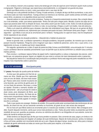 36 –
Ao ir embora, tiveram uma surpresa: havia uma tartaruga em cima do capô do carro! Acharam aquilo muito curioso
e engraçado. Pegaram a tartaruga, que esperneava alucinadamente, e a entregaram ao guarda da praça.
Assim que Maria entrou no carro, notou que estava sem o seu laço de ﬁta.
Domingo era o dia preferido de Boris e Tuareg. A cada semana, a coleção de laço de Boris aumentava, e seu arco-
-íris ﬁcava cada vez mais maravilhoso. Tuareg contava os meninos e as meninas, quem vestia camisa vermelha, quem
usava tênis, as pipocas e os algodões-doces que eram vendidos.
Quando estava no meio de uma conta complexa, Tuareg viu o fusquinha estacionado na praça. Seu coração dispa-
rou e ela entendeu, então, que estava apaixonada. Tentou de tudo para chegar perto. Mordeu a perna da calça de um
rapaz que parecia estar indo na direção do fusca, mas soltou assim que ele mudou a rota. Subiu na roda do pipoqueiro,
mas a cada volta suas costas batiam no chão e a roda, na sua barriga. Chegou a subir num balão, mas ele estourou.
Pediu a um casal de velhinhos que a levasse, mas eles não entenderam sua língua. Até que viu as garras de Boris
na mira dos laços e pendurou-se, implorando que a levasse para perto do fusca. Demoraram tanto para chegar – 18.975
segundos – que Maria e sua avó já se arrumavam para ir embora. Tuareg pulou no capô do fusca, mas foi inexplicavel-
mente separada do seu amado.
2.o
passo: Proposição de situação-problema – Descobrindo o habitat do peixe-boi
Ainda na grande roda, o professor apresenta a situação-problema, lançando questões, de maneira que os alunos
possam levantar hipóteses. Pergunta como imaginam que seja o habitat do peixe-boi, como vive, o que come, e vai
registrando na lousa, à medida que forem respondendo.
Em seguida, apresenta-se o vídeo O rapto do peixe-boi (http://vimeo.com/20403056), uma animação de 11 minutos
a que o professor deve ter assistido previamente e que vai permitir que os alunos conﬁrmem ou refutem seus conheci-
mentos prévios.
Para concluir, o professor separa folhas de papel kraft e material gráﬁco e coloca à disposição dos alunos, solici-
tando que, em pequenos grupos, façam um registro do que viram e ouviram de mais interessante sobre o peixe-boi.
Na sequência realiza-se a socialização das produções e o professor fecha esta segunda parte ressaltando as infor-
mações mais importantes sobre o peixe-boi.
14.a
e 15.a
atividades Xica (quarta parte)
1.o
passo: Narração da quarta parte da história
A única que não gostava do ﬁnal de se-
mana era Xica. Desde que fora capturada,
com um ano de idade, não teve mais sosse-
go. Passou sete anos vivendo na piscina de
uma fazenda, que enchia de gente para vê-
-la nos ﬁnais de semana. Na praça, a coisa
se repetia. Durante a semana recebia visi-
tas diariamente – até um príncipe foi visitá-la
duas vezes, para desespero de Boris, que
ﬁcou morrendo de ciúmes. Os ﬁnais de se-
mana eram insuportáveis: ﬂashes de máqui-
nas fotográﬁcas, comida jogada no tanque,
barulho e confusão.
Tudo o que queria era sossego. Gostava da solidão. Era quando podia estar acompanhada das lembranças de sua
família, do cheiro do mar, da lua nascendo vermelha no horizonte, do gosto do sal, das raízes dos mangues.
Foi na hora em que Maria estava se arrumando para ir à escola que recebeu a triste notícia. Não conseguia acre-
ditar. A partir daquele momento, sentiu que nunca mais perdoaria a vida. Tratou de juntar todos os presentes que tinha
recebido de sua avó, guardou as poesias, arrumou os vidrinhos de alfenim e as fotograﬁas em sua estante, numa ten-
tativa de mantê-la sempre por perto.
Então lembrou-se daquele laço de ﬁta que havia perdido no passeio. Saiu correndo de casa, pegou um ônibus e foi
para a praça, na esperança de resgatar um pedaço de suas lembranças. Depois de muito procurar, sentou no balanço
e ﬁcou ali horas, perdida num movimento lento de vai e vem. Depois de algum tempo, levantou-se, olhou para o tanque
rodeado de gente admirando-se todas as vezes que Xica subia para respirar, e foi embora.
 