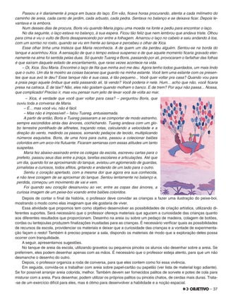 – 37
Passou a ir diariamente à praça em busca do laço. Em vão, ﬁcava horas procurando, atenta a cada milímetro do
caminho de areia, cada canto de jardim, cada arbusto, cada pedra. Sentava no balanço e se deixava ﬁcar. Depois le-
vantava e ia embora.
Num desses dias de procura, Boris viu quando Maria jogou uma moeda na fonte e pediu para encontrar o laço.
No dia seguinte, o laço estava no balanço, à sua espera. Ficou tão feliz que nem lembrou que andava triste. Olhou
para cima e viu o vulto de Boris desaparecendo por entre a folhagem. Amarrou o laço no cabelo e saiu andando à toa,
com um sorriso no rosto, quando se viu em frente ao tanque e percebeu o olhar de Xica.
Esse olhar tinha uma tristeza que Maria reconhecia. A de quem um dia perdeu alguém. Sentou-se na borda do
tanque e acarinhou Xica. A sensação de que o tempo estava suspenso e de que aquele momento ﬁcaria gravado eter-
namente na alma foi sentida pelas duas. Só quando Tuareg e Boris, passando por ali, provocaram o farfalhar das folhas
é que saíram daquele estado de encantamento, que raras vezes acontece na vida.
– Oi, Xica. Sou Maria. Encontrei o laço de ﬁta que minha avó me deu. Agora tenho todos guardados, um mais lindo
que o outro. Um dia te mostro as coisas bacanas que guardo na minha estante. Você tem uma estante com os presen-
tes que sua avó te deu? Esse tanque não é sua casa, é tão pequeno... Você quer voltar pra casa? Quando vou para
a praia pego aquele ônibus que está passando ali, tá vendo? Você poderia ir nele. Hum... acho que não, você ﬁcaria
presa na catraca. E de táxi? Não, eles não gostam quando molham o banco. E de trem? Por aqui não passa... Nossa,
que complicado! Preciso ir, mas vou pensar num jeito de levar você de volta ao mar.
– Xica, é verdade que você quer voltar para casa? – perguntou Boris, que
ouviu toda a conversa de Maria.
– É... mas você viu, não é fácil.
– Mas não é impossível! – falou Tuareg, entusiasmada.
A partir de então, Boris e Tuareg passaram a se comportar de modo estranho,
sempre escondidos atrás das árvores, cochichando. Tuareg andava com um glo-
bo terrestre pontilhado de alﬁnetes, traçando rotas, calculando a velocidade e a
direção do vento, medindo os passos, somando pedaços de tecido, multiplicando
números esquisitos. Boris, de uma hora para outra, passou a colecionar balões
coloridos em um arco-íris ﬂutuante. Ficaram semanas com essas atitudes um tanto
suspeitas.
Maria fez abaixo-assinado entre os colegas da escola, escreveu cartas para o
prefeito, passou seus dias entre a praça, tarefas escolares e articulações. Até que
um dia, quando foi se aproximando do tanque, avistou um aglomerado de guardas,
jornalistas e curiosos, todos aﬂitos, gritando e andando de um lado para o outro.
Sentiu o coração apertado, com a mesma dor que agora era sua conhecida,
e não teve coragem de se aproximar do tanque. Sentou lentamente no balanço e,
perdida, começou um movimento de vai e vem.
Foi quando seu coração desanuviou ao ver, entre as copas das árvores, a
curiosa imagem de um peixe-boi voando entre balões coloridos.
Depois de contar o ﬁnal da história, o professor deve convidar as crianças a fazer uma ilustração do peixe-boi,
mostrando o modo como elas imaginam que ele gostaria de viver.
Essa atividade que propomos tem como objetivo desenvolver as possibilidades de criação artística, utilizando di-
ferentes suportes. Será necessário que o professor ofereça materiais que agucem a curiosidade das crianças quanto
aos diferentes resultados que proporcionam. Desenho na areia ou sobre um pedaço de madeira, colagem de botões,
cordas ou lantejoulas produzem ﬁnalizações inusitadas para as crianças. É necessário veriﬁcar quais as possibilidades
de recursos da escola, providenciar os materiais e deixar que a curiosidade das crianças e a vontade de experimenta-
ção façam o resto! Também é preciso preparar a sala, dispondo os materiais de modo que a exploração deles possa
ocorrer com tranquilidade.
A seguir, apresentamos sugestões.
No tanque de areia da escola, utilizando gravetos ou pequenos pincéis os alunos vão desenhar sobre a areia. Se
preferirem, eles podem desenhar apenas com as mãos. É necessário que o professor esteja atento, para que um não
desmanche o desenho do outro.
Depois, o professor organiza a roda de conversa, para que eles contem como foi essa vivência.
Em seguida, convida-os a trabalhar com areia sobre papel-cartão ou papelão (ver lista de material logo adiante).
Se for possível arranjar areia colorida, melhor. Também devem ser fornecidos palitos de sorvete e potes de cola para
misturar com a areia. Para desenhar, podem utilizar os próprios palitos ou pincéis chatos, de cerdas mais duras. Trata-
-se de um exercício difícil para eles, mas é ótimo para desenvolver a habilidade e a noção espacial.
 