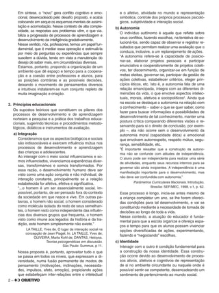 2 –
Em síntese, o “novo” gera conﬂito cognitivo e emo-
cional, desencadeado pelo desaﬁo proposto, e acaba
colocando em xeque os esquemas mentais de assimi-
lação e acomodação. Nesse contexto de alta comple-
xidade, as respostas aos problemas vêm, o que via-
biliza a progressão de processos de aprendizagem e
desenvolvimento da inteligência gradativamente.
Nesse sentido, nós, professores, temos um papel fun-
damental, que é mediar essa operação e estimulá-la
por meio de perguntas ou experiências que sempre
suscitem a dúvida, tendo em vista a manutenção do
desejo de saber mais, em circunstâncias diversas.
Estamos, portanto, propondo a organização de um
ambiente que dê espaço e tempo para a coopera-
ção e a coesão entre professores e alunos, para
as posições contrárias e as possíveis decisões,
deixando o movimento de pensamentos diversos
e intuitivos instalarem-se num conjunto repleto de
muita imaginação e criação.
2. Princípios educacionais
Os supostos teóricos que constituem os pilares dos
processos de desenvolvimento e de aprendizagem
norteiam a pesquisa e a prática dos trabalhos educa-
cionais, sugerindo técnicas e procedimentos metodo-
lógicos, didáticos e instrumentos de avaliação.
a) Integração
Consideramos que os aspectos biológicos e sociais
são indissociáveis e exercem inﬂuência mútua nos
processos de desenvolvimento e aprendizagem
das crianças e adolescentes.
Ao interagir com o meio social inﬂuenciamos e so-
mos inﬂuenciados, vivenciamos experiências diver-
sas, transformamos e somos transformados. Por
essa razão, o desenvolvimento humano deve ser
visto como uma ação conjunta e não individual, de
interação constante, principalmente se a relação
estabelecida for afetiva, efetiva e signiﬁcativa.
“...o homem é um ser essencialmente social, im-
possível, portanto, de ser pensado fora do contexto
da sociedade em que nasce e vive. Em outras pa-
lavras, o homem não social, o homem considerado
como molécula isolada do resto de seus semelhan-
tes, o homem visto como independente das inﬂuên-
cias dos diversos grupos que frequenta, o homem
visto como imune aos legados da história e da tra-
dição, este homem simplesmente não existe.”
LA TAILLE, Yves de. O lugar da interação social na
concepção de Jean Piaget. In: LA TAILLE, Yves de;
OLIVEIRA, Marta Kohl de; DANTAS, Heloysa.
Teorias psicogenéticas em discussão.
São Paulo: Summus, p 11.
Nossa proposta é, portanto, aproveitar tudo o que
se passa em todos os níveis, que expressam a di-
versidade, numa fusão permanente de modos de
pensamento (motivações, inclinações, necessida-
des, impulsos, afeto, emoção), propiciando ações
que estabeleçam inter-relações entre o intelectual
e o afetivo, atividade no mundo e representação
simbólica, controle dos próprios processos psicoló-
gicos, subjetividade e interação social.
b) Autonomia
O indivíduo autônomo é aquele que reﬂete sobre
seus conﬂitos, fazendo escolhas, na tentativa de so-
lucioná-los, sendo capaz de observar e registrar re-
sultados que permitam realizar uma avaliação que o
conduza, inclusive, a um replanejamento de ações.
“A autonomia refere-se à capacidade de posicio-
nar-se, elaborar projetos pessoais e participar
enunciativa e cooperativamente de projetos coleti-
vos, ter discernimento, organizar-se em função de
metas eleitas, governar-se, participar da gestão de
ações coletivas, estabelecer critérios, eleger prin-
cípios éticos, etc. Isto é, a autonomia fala de uma
relação emancipada, íntegra com as diferentes di-
mensões da vida, o que envolve aspectos intelec-
tuais, morais, afetivos e sociopolíticos2
. Ainda que
na escola se destaque a autonomia na relação com
o conhecimento – saber o que se quer saber, como
fazer para buscar informações e possibilidades de
desenvolvimento de tal conhecimento, manter uma
postura crítica comparando diferentes visões e re-
servando para si o direito de conclusão, por exem-
plo –, ela não ocorre sem o desenvolvimento da
autonomia moral (capacidade ética) e emocional
que envolvem autorrespeito, respeito mútuo, segu-
rança, sensibilidade, etc.
2
É importante ressaltar que a construção da autono-
mia não se confunde com atitudes de independência.
O aluno pode ser independente para realizar uma série
de atividades, enquanto seus recursos internos para se
governar são ainda incipientes. A independência é uma
manifestação importante para o desenvolvimento, mas
não deve ser confundida com autonomia.”
Parâmetros Curriculares Nacionais. Introdução.
Brasília: SEF/MEC, 1998, v.1, p. 62.
Esse processo é longo, inicia-se antes mesmo de
a criança completar um ano, se lhe forem ofereci-
das condições para tal desenvolvimento, e vai se
constituindo mediante a necessidade de tomada de
decisões ao longo de toda a vida.
Nesse contexto, a atuação do educador é funda-
mental para que a escola organize e ofereça espa-
ços e tempo para que os alunos possam vivenciar
opções diversiﬁcadas de ações, experimentando,
fazendo e “negociando” escolhas.
c) Identidade
Interagir com o outro é condição fundamental para
a construção da nossa identidade. Essa constru-
ção ocorre devido ao desenvolvimento de proces-
sos ativos, afetivos e cognitivos de representação
de si no ambiente circundante ou naquele onde é
possível sentir-se competente, desencadeando um
sentimento de pertencimento ao mundo social.
 