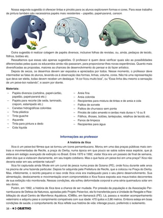 38 –
Nossa segunda sugestão é oferecer tintas e pincéis para os alunos explorarem formas e cores. Para esse trabalho
de pintura também são necessários papéis mais resistentes – papelão, papel-paraná, canson.
Outra sugestão é realizar colagem de papéis diversos, inclusive folhas de revistas, ou, ainda, pedaços de tecido,
ﬁtilhos, botões etc.
Ressaltamos que essas são apenas sugestões. O professor é quem deve veriﬁcar quais são as possibilidades
diferenciadas pelas quais os educandos ainda não passaram, para proporcionar-lhes novas experiências. Quanto mais
diversiﬁcadas as propostas, maiores as chances de desenvolvimento do pensar e do fazer artístico.
Depois de secos, os desenhos devem ser expostos e apreciados por todos. Nesse momento, o professor deve
intermediar as falas do alunos, levando-os à observação das formas, linhas, volume, cores. Não há uma representação
que deva ser eleita, todas devem receber um destaque: “A cor ﬁcou muito boa”, ou “Essa linha deu mesmo a sensação
de um peixe-boi nadando”, e assim por diante.
Materiais:
– Papéis diversos (cartolina, papel-cartão,
papelão, papel-paraná etc.)
– Papéis para recorte (de seda, laminado,
crepom, estampado etc.)
– Canetas hidrográﬁcas coloridas
– Tinta plástica
– Tinta guache
– Aquarela
– Tinta para pintura a dedo
– Cola líquida
– Areia ﬁna
– Areia colorida
– Recipientes para mistura de tintas e de areia e cola
– Palitos de sorvete
– Palitos de churrasco sem ponta
– Pincéis de cabo amarelo e cerdas mais duras n.o
6 ou 8
– Fitilhos, ilhoses, botões, lantejoulas, retalhos de tecido etc.
– Panos de limpeza
– Recipientes para água
Informações ao professor
A história de Xica
Xica é um peixe-boi fêmea que se tornou um ícone pernambucano. Morou em uma das praças públicas mais cen-
trais e movimentadas de Recife, a praça do Derby, numa época em que pouco se sabia sobre essa espécie, que já
estava em estágio avançado de extinção no Brasil. Entre 1970 e 1992, visitar Xica era um passeio de ﬁnal de semana,
além dos que a visitavam diariamente, em seu trajeto cotidiano. Mas o que fazia um peixe-boi em uma praça? Xica não
deveria estar em seu ambiente natural?
Xica foi capturada ainda ﬁlhote em um curral de pesca numa praia de Goiana (PE), onde ﬁcou durante sete anos
na piscina de uma fazenda particular. Depois foi adquirida pela Prefeitura de Recife, que a colocou na Praça do Derby.
Mas, infelizmente, o recinto pequeno e raso onde Xica vivia era inadequado para o seu pleno desenvolvimento. Sua
alimentação, deslocamento e movimentação eram comprometidos e Xica ﬁcava exposta aos maus-tratos decorrentes
de sua exibição não monitorada. Nessas condições, ela sofreu deformidade corporal e uma séria queimadura solar em
seu dorso.
Porém, em 1992, a história de Xica teve a chance de ser mudada. Por pressão da população e da Associação Per-
nambucana de Defesa da Natureza, apoiadas pelo Projeto Peixe-boi, ela foi transferida para a Unidade de Resgate e Rea-
bilitação do atual Centro de Mamíferos Aquáticos, ICMBio, em Itamaracá (PE). Lá, passou a receber acompanhamento
veterinário e adquiriu peso e comprimento compatíveis com sua idade: 470 quilos e 2,86 metros. Embora esteja em boas
condições de saúde, o comportamento de Xica reﬂete sua história de vida: interage pouco, preferindo o isolamento.
 