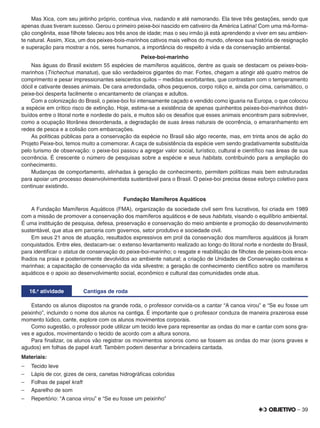 – 39
Mas Xica, com seu jeitinho próprio, continua viva, nadando e até namorando. Ela teve três gestações, sendo que
apenas duas tiveram sucesso. Gerou o primeiro peixe-boi nascido em cativeiro da América Latina! Com uma má-forma-
ção congênita, esse ﬁlhote faleceu aos três anos de idade; mas o seu irmão já está aprendendo a viver em seu ambien-
te natural. Assim, Xica, um dos peixes-bois-marinhos cativos mais velhos do mundo, oferece sua história de resignação
e superação para mostrar a nós, seres humanos, a importância do respeito à vida e da conservação ambiental.
Peixe-boi-marinho
Nas águas do Brasil existem 55 espécies de mamíferos aquáticos, dentre as quais se destacam os peixes-bois-
marinhos (Trichechus manatus), que são verdadeiros gigantes do mar. Fortes, chegam a atingir até quatro metros de
comprimento e pesar impressionantes seiscentos quilos – medidas exorbitantes, que contrastam com o temperamento
dócil e cativante desses animais. De cara arredondada, olhos pequenos, corpo roliço e, ainda por cima, carismático, o
peixe-boi desperta facilmente o encantamento de crianças e adultos.
Com a colonização do Brasil, o peixe-boi foi intensamente caçado e vendido como iguaria na Europa, o que colocou
a espécie em crítico risco de extinção. Hoje, estima-se a existência de apenas quinhentos peixes-boi-marinhos distri-
buídos entre o litoral norte e nordeste do país, e muitos são os desaﬁos que esses animais encontram para sobreviver,
como a ocupação litorânea desordenada, a degradação de suas áreas naturais de ocorrência, o emaranhamento em
redes de pesca e a colisão com embarcações.
As políticas públicas para a conservação da espécie no Brasil são algo recente, mas, em trinta anos de ação do
Projeto Peixe-boi, temos muito a comemorar. A caça de subsistência da espécie vem sendo gradativamente substituída
pelo turismo de observação: o peixe-boi passou a agregar valor social, turístico, cultural e cientíﬁco nas áreas de sua
ocorrência. É crescente o número de pesquisas sobre a espécie e seus habitats, contribuindo para a ampliação do
conhecimento.
Mudanças de comportamento, alinhadas à geração de conhecimento, permitem políticas mais bem estruturadas
para apoiar um processo desenvolvimentista sustentável para o Brasil. O peixe-boi precisa desse esforço coletivo para
continuar existindo.
Fundação Mamíferos Aquáticos
A Fundação Mamíferos Aquáticos (FMA), organização da sociedade civil sem ﬁns lucrativos, foi criada em 1989
com a missão de promover a conservação dos mamíferos aquáticos e de seus habitats, visando o equilíbrio ambiental.
É uma instituição de pesquisa, defesa, preservação e conservação do meio ambiente e promoção do desenvolvimento
sustentável, que atua em parceria com governos, setor produtivo e sociedade civil.
Em seus 21 anos de atuação, resultados expressivos em prol da conservação dos mamíferos aquáticos já foram
conquistados. Entre eles, destacam-se: o extenso levantamento realizado ao longo do litoral norte e nordeste do Brasil,
para identiﬁcar o status de conservação do peixe-boi-marinho; o resgate e reabilitação de ﬁlhotes de peixes-bois enca-
lhados na praia e posteriormente devolvidos ao ambiente natural; a criação de Unidades de Conservação costeiras e
marinhas; a capacitação de conservação da vida silvestre; a geração de conhecimento cientíﬁco sobre os mamíferos
aquáticos e o apoio ao desenvolvimento social, econômico e cultural das comunidades onde atua.
16.a
atividade Cantigas de roda
Estando os alunos dispostos na grande roda, o professor convida-os a cantar “A canoa virou” e “Se eu fosse um
peixinho”, incluindo o nome dos alunos na cantiga. É importante que o professor conduza de maneira prazerosa esse
momento lúdico, cante, explore com os alunos movimentos corporais.
Como sugestão, o professor pode utilizar um tecido leve para representar as ondas do mar e cantar com sons gra-
ves e agudos, movimentando o tecido de acordo com a altura sonora.
Para ﬁnalizar, os alunos vão registrar os movimentos sonoros como se fossem as ondas do mar (sons graves e
agudos) em folhas de papel kraft. Também podem desenhar a brincadeira cantada.
Materiais:
– Tecido leve
– Lápis de cor, gizes de cera, canetas hidrográﬁcas coloridas
– Folhas de papel kraft
– Aparelho de som
– Repertório: “A canoa virou” e “Se eu fosse um peixinho”
 