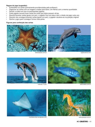 – 41
Regras do jogo (sugestão):
•	 Embaralhar as cartas (previamente providenciadas pelo professor).
•	 Organizar as cartas com as imagens viradas para baixo, em ﬁleiras com a mesma quantidade.
•	 Decidir a ordem em que os participantes jogarão.
•	 Cada jogador levanta duas cartas de modo que todos possam vê-las.
•	 Quando levantar cartas iguais (um par), o jogador ﬁca com elas e tem o direito de jogar outra vez.
•	 Quando não consegue levantar cartas iguais (um par), o jogador recoloca-as na posição original.
•	 Ganha o jogo quem conseguir formar mais pares.
Figuras para confecção das cartas
www.baixaki.com.br hypescience.com
noticias.r7.com www.webix.com.br
mariliaescobar.wordpress.com www.ipesque.com.br
 