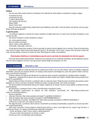 – 45
21.a
atividade Brincadeiras
Estátua
Faz-se uma roda e todos (alunos e professor) vão rodando de mãos dadas e cantando a canção a seguir.
A casinha da vovó,
cercadinha de cipó,
o café tá demorando,
com certeza não tem pó!
Brasil! 2000!
Quem mexer saiu!
Quando cantarem a última frase, todos ﬁcam como estátuas e não vale rir, nem se mexer, nem piscar, nem se coçar.
Quem será que vai ganhar?
A gatinha parda
O professor organiza os alunos em roda e escolhe um deles para ﬁcar no centro com os olhos vendados e uma
varinha na mão.
Os alunos começam a rodar cantando a música:
Ah, minha gatinha parda,
Que em janeiro me fugiu!
Quem roubou minha gatinha?
Você sabe, você sabe, você viu?
A roda para e todos ﬁcam quietos. O aluno que está no centro toca em alguém com a varinha. O que foi tocado deve
miar como um gato. Quem tocou tenta descobrir quem é. Se descobrir, diz o nome, e quem miou vai para o centro da
roda. Se não acertar, continua no centro da roda. Recomeça-se, então, a brincadeira.
Orientações didáticas e metodológicas gerais para o período de adaptação do mês de agosto
Como já mencionado anteriormente, recepcionar as crianças em um ambiente acolhedor, de brincadeiras e parce-
rias com seus colegas é um bom início para quem esteve longe da escola por um mês.
1.a
e 2.a
atividades Dançando o xote
O professor organiza a sala de aula com as carteiras ao fundo e, em uns dos cantos, coloca um tapete e algumas
almofadas, para que as crianças tenham um espaço onde possam aconchegar-se, caso não queiram aderir à brinca-
deira num primeiro momento.
Enfeita a classe com ﬁguras de dançarinos ou apenas notas musicais recortadas em cartolina preta e bexigas.
Sugerimos recepcionar os alunos com as músicas de Boas-vindas com Patati e Patatá (http://www.youtube.com/
watch?v=7jysrGBf7Ec).
Depois desse primeiro momento, o professor põe um xote para tocar. Pergunta quem se lembra dos passos coreo-
grafados, já vistos no primeiro semestre. Realiza-se então uma grande festa, com muita animação!
Os alunos podem primeiramente dançar em duplas. Depois de um tempo, formam novas duplas ou dançam em pe-
quenos grupos.
Na sequência, o professor troca o xote e convida todos a dançarem juntos.
Pode também mostrar-lhes os passos do xote brasileiro, encontrado em: http://www.youtube.com/
watch?v=IzkHi2Sh3YU&hd=1.
Outras sugestões:
– Xote das meninas: http://www.youtube.com/watch?v=5g3GAbv7US4&hd=1
– Xote da alegria: http://www.youtube.com/watch?v=QDAHMMMtFBI&hd=1
– Xote “Esperando na janela”, de Gilberto Gil: http://www.youtube.com/watch?v=QRFxE1GwikU&hd=1
Finaliza-se a aula com uma roda de conversa.
Na segunda aula, o professor deve colocar novamente as músicas já exploradas, propondo ao alunos que dan-
cem espontaneamente.
Após esse momento, fornece papel e material para pintura a seco, como lápis de cor, crayon e giz de cera, e
solicita que façam um registro individual das seguintes propostas:
– Como se dança o xote? Como vocês o representariam?
– Do que vocês mais gostaram ao dançar o xote?
Conclui-se com a socialização das produções.
 