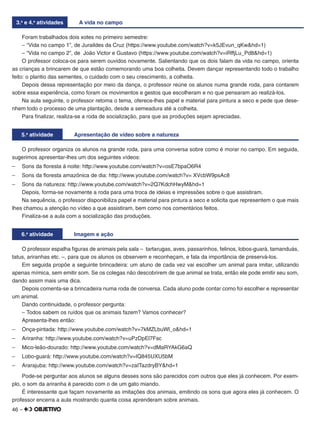 46 –
3.a
e 4.a
atividades A vida no campo
Foram trabalhados dois xotes no primeiro semestre:
– “Vida no campo 1”, de Juraildes da Cruz (https://www.youtube.com/watch?v=k5JEvun_qKw&hd=1)
– “Vida no campo 2”, de João Victor e Gustavo (https://www.youtube.com/watch?v=iRffjLu_Pd8&hd=1)
O professor coloca-os para serem ouvidos novamente. Salientando que os dois falam da vida no campo, orienta
as crianças a brincarem de que estão comemorando uma boa colheita. Devem dançar representando todo o trabalho
feito: o plantio das sementes, o cuidado com o seu crescimento, a colheita.
Depois dessa representação por meio da dança, o professor reúne os alunos numa grande roda, para contarem
sobre essa experiência, como foram os movimentos e gestos que escolheram e no que pensaram ao realizá-los.
Na aula seguinte, o professor retoma o tema, oferece-lhes papel e material para pintura a seco e pede que dese-
nhem todo o processo de uma plantação, desde a semeadura até a colheita.
Para ﬁnalizar, realiza-se a roda de socialização, para que as produções sejam apreciadas.
5.a
atividade Apresentação de vídeo sobre a natureza
O professor organiza os alunos na grande roda, para uma conversa sobre como é morar no campo. Em seguida,
sugerimos apresentar-lhes um dos seguintes vídeos:
– Sons da ﬂoresta à noite: http://www.youtube.com/watch?v=osE7bpaO6R4
– Sons da ﬂoresta amazônica de dia: http://www.youtube.com/watch?v= XVcbW9psAc8
– Sons da natureza: http://www.youtube.com/watch?v=2Q7KdchHwyM&hd=1
Depois, forma-se novamente a roda para uma troca de ideias e impressões sobre o que assistiram.
Na sequência, o professor disponibiliza papel e material para pintura a seco e solicita que representem o que mais
lhes chamou a atenção no vídeo a que assistiram, bem como nos comentários feitos.
Finaliza-se a aula com a socialização das produções.
6.a
atividade Imagem e ação
O professor espalha ﬁguras de animais pela sala – tartarugas, aves, passarinhos, felinos, lobos-guará, tamanduás,
tatus, ariranhas etc. –, para que os alunos os observem e reconheçam, e fala da importância de preservá-los.
Em seguida propõe a seguinte brincadeira: um aluno de cada vez vai escolher um animal para imitar, utilizando
apenas mímica, sem emitir som. Se os colegas não descobrirem de que animal se trata, então ele pode emitir seu som,
dando assim mais uma dica.
Depois comenta-se a brincadeira numa roda de conversa. Cada aluno pode contar como foi escolher e representar
um animal.
Dando continuidade, o professor pergunta:
– Todos sabem os ruídos que os animais fazem? Vamos conhecer?
Apresenta-lhes então:
– Onça-pintada: http://www.youtube.com/watch?v=7kMZLbuWl_o&hd=1
– Ariranha: http://www.youtube.com/watch?v=uPzDpEl7Fsc
– Mico-leão-dourado: http://www.youtube.com/watch?v=dMaRYAkG6aQ
– Lobo-guará: http://www.youtube.com/watch?v=IQ845UXU5bM
– Ararajuba: http://www.youtube.com/watch?v=zaITazdryBY&hd=1
Pode-se perguntar aos alunos se alguns desses sons são parecidos com outros que eles já conhecem. Por exem-
plo, o som da ariranha é parecido com o de um gato miando.
É interessante que façam novamente as imitações dos animais, emitindo os sons que agora eles já conhecem. O
professor encerra a aula mostrando quanta coisa aprenderam sobre animais.
 