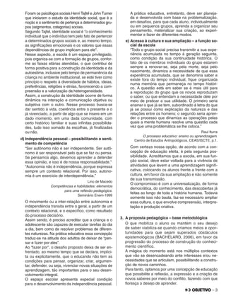 – 3
Foram os psicólogos sociais Henri Tajfel e John Turner
que iniciaram o estudo da identidade social, que é a
noção e o sentimento de pertença a determinados gru-
pos (segmentos, categorias) sociais.
Segundo Tajfel, identidade social é “o conhecimento
individual que o indivíduo tem pelo fato de pertencer
a determinados grupos sociais e, ao mesmo tempo,
as signiﬁcações emocionais e os valores que essas
dependências de grupo implicam para ele”.
Nesse aspecto, a escola é um espaço privilegiado,
pois organiza-se com a formação de grupos, confor-
me as faixas etárias atendidas, o que contribui de
forma positiva para a construção da identidade e da
autoestima, inclusive pelo tempo de permanência da
criança no ambiente institucional, se este tiver como
princípio o respeito à diversidade de hábitos, ideias,
preferências, religiões e etnias, favorecendo a com-
preensão e a valorização da heterogeneidade.
Assim, a construção da identidade ocorre de forma
dinâmica na interação e comunicação objetiva ou
subjetiva com o outro. Nesse processo busca-se
dar sentido à vida, coerência entre o presente e o
já vivenciado, a partir de algo que se insere em um
dado momento, em uma dada comunidade, com
certo histórico familiar e suas inﬁnitas possibilida-
des, tudo isso somado às escolhas, já ﬁnalizadas
ou não.
d) Independência pessoal – possibilitando o senti-
mento de competência
“Ser autônomo não é ser independente. Ser autô-
nomo é ser responsável pelo que se faz ou pensa.
Se pensamos algo, devemos aprender a defender
essa opinião, e isso é de nossa responsabilidade.”
“Autonomia não é independência, porque expressa
sempre um contexto relacional. Por isso, autono-
mia é um exercício de interdependência.”
Lino de Macedo
Competências e habilidades: elementos
para uma reﬂexão pedagógica.
Seminário Enem-1999
O movimento ou a inter-relação entre autonomia e
independência transita entre o geral, a partir de um
contexto relacional, e o especíﬁco, como resultado
do processo decisório.
Assim sendo, é preciso acreditar que a criança e o
adolescente são capazes de executar tarefas do dia
a dia, bem como de resolver problemas de diferen-
tes naturezas. Na prática educativa essa concepção
traduz-se na atitude dos adultos de deixar de “pen-
sar e fazer por eles”.
Ao “fazer por”, o desaﬁo proposto deixa de ser en-
frentado, ao mesmo tempo que se declara, implíci-
ta ou explicitamente, que o educando não tem as
condições para pensar, organizar, criar, argumen-
tar, defender, ou seja, vivenciar novas situações de
aprendizagem, tão importantes para o seu desen-
volvimento integral.
O espaço escolar apresenta especial condição
para o desenvolvimento da independência pessoal.
A prática educativa, entretanto, deve ser planeja-
da e desenvolvida com base na problematização,
em desaﬁos, para que cada aluno, individualmente
ou em pequenos grupos, aprenda a organizar seu
pensamento, materializar sua criação, ao experi-
mentar e fazer de diferentes modos.
e) Acesso à cultura e sua ampliação – a função so-
cial da escola
“Todo o grupo social precisa transmitir a sua expe-
riência acumulada no tempo à geração seguinte,
como condição da sua continuidade histórica. O
fato de os membros individuais do grupo estarem
sempre a renovar-se, seja pela morte, seja pelo
nascimento, dinamiza a necessidade de que essa
experiência acumulada, que se denomina saber e
existe fora do tempo individual, ﬁque organizada
numa memória que permaneça no tempo históri-
co. A questão está em saber se é mais útil para
a reprodução do grupo que os novos reproduzam
o saber, ou que entendam a necessidade dele por
meio de praticar a sua utilidade. O primeiro seria
ensinar o que já se tem, subordinado à letra do que
já se possui como explicação da natureza e das
relações entre os homens; o segundo seria apren-
der o processo que dinamiza as operações pelas
quais a mente humana resolve uma questão cada
vez que uma problemática se lhe coloca.”
Raul Iturra
O processo educativo: ensino ou aprendizagem.
Centro de Estudos Antropológicos, CEAS/ISCTE, p.1.
Com certeza nossa opção, de acordo com a con-
cepção de educação eleita, é pela segunda pos-
sibilidade. Acreditamos que a escola, em sua fun-
ção social, deve estar voltada para a vivência de
atividades que levem a uma aprendizagem signiﬁ-
cativa, colocando os alunos frente a frente com a
cultura, em favor da sua ampliação e não somente
de sua transmissão.
O compromisso é com a universalização, de forma
democrática, do conhecimento, das descobertas já
feitas ao longo de toda a história humana. Todavia
somente isso não basta, faz-se necessário ampliar
essa cultura, o que envolve compreensão, interpre-
tação e produção criativa.
3. A proposta pedagógica – base metodológica
O que mobiliza o aluno ou mantém o seu desejo
de saber viabiliza-se quando criamos meios e opor-
tunidades para que sejam superados obstáculos
epistemológicos (BACHELARD, 2006), em favor da
progressão do processo de construção do conheci-
mento cientíﬁco.
A mágica do momento está nos múltiplos contextos
que vão se desencadeando ante interesses e/ou ne-
cessidades que se articulam, possibilitando a constru-
ção de novos caminhos.
Para tanto, optamos por uma concepção de educação
que possibilite a reﬂexão, a expressão e a criação de
novos saberes por meio do conﬂito, fazendo com que
ﬂoresça o desejo de aprender.
 