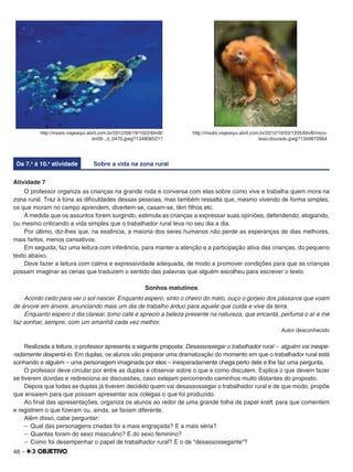 48 –
http://msalx.viajeaqui.abril.com.br/2012/09/19/1022/6IivB/
dn09-_d_0470.jpeg?1348065217
http://msalx.viajeaqui.abril.com.br/2012/10/03/1335/6IivB/mico-
leao-dourado.jpeg?1349872664
Da 7.a
à 10.a
atividade Sobre a vida na zona rural
Atividade 7
O professor organiza as crianças na grande roda e conversa com elas sobre como vive e trabalha quem mora na
zona rural. Traz à tona as diﬁculdades dessas pessoas, mas também ressalta que, mesmo vivendo de forma simples,
os que moram no campo aprendem, divertem-se, casam-se, têm ﬁlhos etc.
À medida que os assuntos forem surgindo, estimula as crianças a expressar suas opiniões, defendendo, elogiando,
ou mesmo criticando a vida simples que o trabalhador rural leva no seu dia a dia.
Por último, diz-lhes que, na essência, a maioria dos seres humanos não perde as esperanças de dias melhores,
mais fartos, menos cansativos.
Em seguida, faz uma leitura com inferência, para manter a atenção e a participação ativa das crianças, do pequeno
texto abaixo.
Deve fazer a leitura com calma e expressividade adequada, de modo a promover condições para que as crianças
possam imaginar as cenas que traduzem o sentido das palavras que alguém escolheu para escrever o texto.
Sonhos matutinos
Acordo cedo para ver o sol nascer. Enquanto espero, sinto o cheiro do mato, ouço o gorjeio dos pássaros que voam
de árvore em árvore, anunciando mais um dia de trabalho árduo para aquele que cuida e vive da terra.
Enquanto espero o dia clarear, tomo café e aprecio a beleza presente na natureza, que encanta, perfuma o ar e me
faz sonhar, sempre, com um amanhã cada vez melhor.
Autor desconhecido
Realizada a leitura, o professor apresenta a seguinte proposta: Desassossegar o trabalhador rural – alguém vai inespe-
radamente despertá-lo. Em duplas, os alunos vão preparar uma dramatização do momento em que o trabalhador rural está
sonhando e alguém – uma personagem imaginada por eles – inesperadamente chega perto dele e lhe faz uma pergunta.
O professor deve circular por entre as duplas e observar sobre o que e como discutem. Explica o que devem fazer
se tiverem dúvidas e redireciona as discussões, caso estejam percorrendo caminhos muito distantes do proposto.
Depois que todas as duplas já tiverem decidido quem vai desassossegar o trabalhador rural e de que modo, propõe
que ensaiem para que possam apresentar aos colegas o que foi produzido.
Ao ﬁnal das apresentações, organiza os alunos ao redor de uma grande folha de papel kraft, para que comentem
e registrem o que ﬁzeram ou, ainda, se fariam diferente.
Além disso, cabe perguntar:
– Qual das personagens criadas foi a mais engraçada? E a mais séria?
– Quantas foram do sexo masculino? E do sexo feminino?
– Como foi desempenhar o papel de trabalhador rural? E o de “desassossegante”?
 