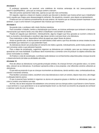 – 49
Atividade 8
O professor apresenta, se possível, uma coletânea de músicas sertanejas de raiz (www.youtube.com/
watch?v=2jxOF6qhWLk), para que as crianças cantem e dancem.
Não será preciso apresentar todas elas, apenas as que são mais conhecidas.
Em seguida, organiza a classe em duplas e propõe que discutam e decidam que música acham que o trabalhador
rural e aquele que chegou para desassossegá-lo cantariam. Na sequência, ensaiam, para depois se apresentarem.
Finaliza-se com os mesmos procedimentos da aula anterior, de maneira que as crianças possam expressar o que
sentiram, o que e como ﬁzeram e se gostaram das músicas que vivenciaram.
Atividade 9
Na grande roda, o professor relê o texto Sonhos matutinos.
Para consolidar o trabalho, lembra a dramatização que ﬁzeram, as músicas sertanejas que cantaram e dançaram,
mencionando que mesmo tendo uma vida difícil o trabalhador rural também se diverte.
Propõe em seguida que relembrem, individualmente, alguma imagem que ﬁcou gravada ao ouvirem a leitura do
texto ou durante a dramatização e escolham algo desse cenário rural para fazer uma dobradura.
Para materializar a ideia, disponibiliza folhas de papel que sejam fáceis de dobrar.
Ainda na grande roda, os alunos devem ser estimulados a falar sobre o que ﬁcou de todas as cenas criadas durante
as atividades que realizaram e o que pretendem fazer.
As dobraduras devem ser produzidas em tamanho de médio a grande, individualmente, porém todos podem e de-
vem conversar sobre o que estiverem fazendo.
Para a etapa da socialização, sugerimos organizar as dobraduras por conteúdo, para que as crianças possam
apreciá-las com mais facilidade. O professor deve incentivá-las a comentar como foi produzir os objetos extraídos das
cenas vivenciadas ou criadas.
Ao ﬁnalizar a roda de socialização, o professor pode destacar os conhecimentos adquiridos pelas crianças durante
o desenvolvimento de todas as atividades até então.
Atividade 10
Hora de utilizar as dobraduras numa grande produção artística. As crianças formam uma grande roda e, no centro
dela, colocam-se as dobraduras. O professor apresenta então a nova proposta: criar diferentes cenários utilizando as
dobraduras.
O que está se propondo é que as crianças movimentem as dobraduras, dando sentido a elas, contextualizando-as,
criando e recriando cenários.
Para facilitar o processo criativo, escolhem cinco das dobraduras e criam um cenário, depois mais cinco, até chegar
à utilização total do acervo.
O que é possível fazer também é organizar os alunos em pequenos grupos e distribuir as dobraduras, para que
criem e contem uma história com elas.
Ao ﬁnal, não se deve esquecer de estabelecer uma conversa com as crianças sobre o que ﬁzeram e como ﬁzeram,
o que sentiram e o que aprenderam e se as apresentações foram ou não foram ao encontro da proposta de conhecer
e valorizar o jeito de viver no campo.
 