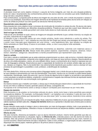 52 –
Descrição das partes que compõem cada sequência didática
Atividade inicial
A atividade inicial tem como objetivo introduzir o assunto de forma instigante, por meio de uma situação-problema,
tendo em vista o levantamento dos conhecimentos prévios dos alunos sobre os conceitos que serão trabalhados ao
longo de toda a sequência didática.
Para contextualizar, a proposta parte da leitura da imagem de uma obra de arte, com o intuito de propiciar o acesso à
cultura e sua ampliação. Essa leitura de imagem alimenta-se de hipóteses levantadas pelos alunos tanto em relação ao
sonho do artista ao produzir sua obra quanto às estruturas internas da pintura.
Descobrindo como descobrir a arte
Esta proposta tem como objetivo iniciar o processo de construção de conceitos no campo da arte. Os alunos vão repre-
sentar suas ideias desaﬁados por diferentes situações-problema. Propõe-se aqui que eles ousem fazer diferente um
movimento, uma linha, ou ainda que pintem com cores muito claras ou muito escuras, por exemplo.
Você no lugar do artista
Trata-se de uma atividade na qual o aluno se imagina em situação semelhante à que o artista vivenciou na criação de
sua obra, colocando-se no lugar dele.
A intenção é que o educando pense em uma criação artística, tendo como referência o sonho do artista. Por
exemplo, no Caderno do 1.o
ano, trabalha-se uma obra de Van Gogh que retrata uma paisagem da França, onde
o pintor viveu internado para tratamento em uma clínica – uma experiência feliz, que resultou na criação de
Noite estrelada em Saint Remy. O aluno é convidado, então, a criar a sua própria noite estrelada.
Ateliê de arte
Aqui os alunos são desafiados a criar diferentes movimentos ao desenhar, colorindo com materiais secos e
aquosos, em estações de arte. Desse modo eles podem explorar, experimentar, comparar, observar, incluir,
excluir, classificar, categorizar, descobrindo e criando procedimentos que representem suas ideias.
Você é o artista
Com todo o estudo e criatividade que as aulas anteriores proporcionaram ao aluno, este se torna o momento ideal para
ele comunicar o que aprendeu, compondo uma criação própria, com base em seus sonhos e desejos. Desvinculando-se
da obra e do artista estudados, o aluno, em uma reﬂexão íntima, busca o conhecimento de si mesmo e expressa isso por
meio de linguagens artísticas. Desenvolve-se assim a capacidade de transformar em produto artístico algo que se pen-
sou, desejou ou imaginou. Não é uma tarefa fácil, mas extremamente importante para auxiliar o aluno a avançar em seu
processo de aprendizagem e possibilitar a você, professor, a identiﬁcação de resultados.
Teatro
Por meio desta ﬁcha, inicia-se uma conversa sobre a linguagem teatral, com o intuito de que os alunos possam manifes-
tar seus desejos e pensamentos por meio da dramatização. Para tanto, introduz-se um conceito ou estilo teatral (teatro
mambembe, dramaturgia, teatro de arena etc.) que se vincula de alguma forma à região ou ao período a que pertence
a obra estudada na sequência didática, ampliando o conhecimento a respeito das diversas formas de expressão teatral
e auxiliando os alunos em sua comunicação oral e gestual.
Dança
Da mesma maneira que o trabalho com teatro, a dança aqui é introduzida para desenvolver a capacidade de movimen-
tar-se com ritmo e cadência musical, aprender passos de dança, coreograﬁas etc.
A proposta é ter conhecimento sobre a dança e adquirir condições para expressar-se por meio dela.
Espaço da memória
Este momento é o de ampliar os horizontes culturais do aluno, tendo como base o tema escolhido para estudo
na sequência didática. Por exemplo, na Educação Infantil 1, ao trabalhar com a temática “o jeito de viver na flo-
resta”, selecionamos artistas que representam em sua obra esse “jeito” ou essa cultura, trazendo à tona valores
e costumes do brasileiro.
Considerando a cultura como um conjunto de ações, rituais, costumes e hábitos de um povo, que se caracteriza por conceitos e
valores expressos também pela arte, o Espaço da memória destina-se a apresentar e elucidar esse universo para os alunos.
A arte visita...
Nossa intenção nesta seção é instigar o aluno a demonstrar, por meio da linguagem artística, tudo o que aprendeu du-
rante o processo de descobertas, reﬂexões e trocas no desenvolvimento da sequência didática, sistematizando assim
o próprio conhecimento.
Oﬁcina de arte
Até este momento, direcionou-se bastante o que os alunos deveriam produzir, mesmo tendo garantido que eles es-
colhessem muitos elementos ou situações. Agora, na Oﬁcina de arte, a decisão passa a ser dos alunos em todos os
sentidos. Eles vão produzir conforme seus desejos, sonhos e ideias, independentemente do que viram, ﬁzeram ou
ouviram durante o desenvolvimento de toda a sequência. Cabe a você, professor, a organização da sala, colocando à
disposição dos alunos papel, materiais gráﬁcos e de pintura (secos e aquosos).
 