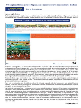 – 53
Orientações didáticas e metodológicas para o desenvolvimento das sequências didáticas
1.a
sequência didática
Atividades de 1 a 25
Jeito de viver no campo
Apresentação do tema
Partimos para alcançar o objetivo proposto da história dos primeiros habitantes do Brasil e dos indígenas na tentativa de
trazer à tona como surgiram as primeiras técnicas tendo em vista inicialmente a produção de armas e de utensílios diversos.
Atividade 1 – Ficha 1 – Atividade inicial (na grande roda e individualmente)
Sabemos que os gestos e os movimentos estão presentes em nossas ações diárias e intensiﬁcam a representação de
nossos sentimentos, emoções e ações. Tudo o que envolve a ação humana se apresenta por meio de atividades corpo-
rais e com a criança isso é ainda mais intenso, pois sua relação com o seu corpo se inicia antes mesmo que ela saiba
andar ou engatinhar: brincando com os dedos dos pés ou das mãos, levando-os à boca, a criança vai se apropriando
das potencialidades e características de seu próprio corpo, reconhecendo-o como um todo. Depois, passa para o co-
nhecimento dos objetos no exterior. Usa-os ora como extensão, ora como ferramenta na execução de algumas ações.
Essa exploração é nosso objeto de estudo e o caminho para o desenvolvimento do aprendizado em Arte.
Nesta atividade, o que faremos é um jogo exploratório de uso dos conhecimentos adquiridos para que o aluno possa
tomar ciência do que é arte, pensar em arte e produzir arte, sem preconceitos, sem inibições, desenvolvendo seu pró-
prio senso crítico e sua imaginação.
Para esta primeira aula, você deverá ter o material de pintura já separado e de fácil acesso para que, após a leitura de
imagem, os alunos possam recorrer a ele rapidamente. Separe, primeiramente, materiais de pintura a seco: lápis de
cor, gizes de cera, canetas hidrográﬁcas.
Apresente às crianças a ﬁcha 1 e peça que olhem-na com atenção e digam o que veem. Chame a atenção delas para o
cenário e a forma como foi representado, deixe que falem o que observam (o tamanho das plantações, os homens car-
regando sacos, as casas ao fundo, o céu) e pergunte se percebem o que está mais perto, o que dá essa impressão, e o
que aparenta estar mais longe e o que contribui para essa sensação. Oriente os alunos sobre as noções de perto e longe
para que percebam que temos uma maneira de desenhar cada coisa e, com isso, aos poucos se apropriem das particula-
ridades do desenho. Pergunte o que eles acham ser as imagens listradas e os pontinhos verdes ao fundo, instigando-os a
olhar com atenção para a obra de arte e descobrir o que ela esconde e o que ela conta a nós por meio de suas imagens.
Não demore demais nesse exercício, pois as crianças nessa fase têm um poder de concentração muito curto, como
você bem sabe!
 