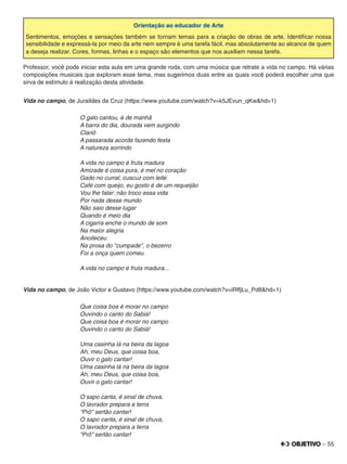 – 55
Orientação ao educador de Arte
Sentimentos, emoções e sensações também se tornam temas para a criação de obras de arte. Identiﬁcar nossa
sensibilidade e expressá-la por meio da arte nem sempre é uma tarefa fácil, mas absolutamente ao alcance de quem
a deseja realizar. Cores, formas, linhas e o espaço são elementos que nos auxiliam nessa tarefa.
Professor, você pode iniciar esta aula em uma grande roda, com uma música que retrate a vida no campo. Há várias
composições musicais que exploram esse tema, mas sugerimos duas entre as quais você poderá escolher uma que
sirva de estímulo à realização desta atividade.
Vida no campo, de Juraildes da Cruz (https://www.youtube.com/watch?v=k5JEvun_qKw&hd=1)
O galo cantou, é de manhã
A barra do dia, dourada vem surgindo
Clariô
A passarada acorda fazendo festa
A natureza sorrindo
A vida no campo é fruta madura
Amizade é coisa pura, é mel no coração
Gado no curral, cuscuz com leite
Café com queijo, eu gosto é de um requeijão
Vou lhe falar: não troco essa vida
Por nada desse mundo
Não saio desse lugar
Quando é meio dia
A cigarra enche o mundo de som
Na maior alegria
Anoiteceu
Na prosa do "cumpade", o bezerro
Foi a onça quem comeu
A vida no campo é fruta madura...
Vida no campo, de João Victor e Gustavo (https://www.youtube.com/watch?v=iRffjLu_Pd8&hd=1)
Que coisa boa é morar no campo
Ouvindo o canto do Sabiá!
Que coisa boa é morar no campo
Ouvindo o canto do Sabiá!
Uma casinha lá na beira da lagoa
Ah, meu Deus, que coisa boa,
Ouvir o galo cantar!
Uma casinha lá na beira da lagoa
Ah, meu Deus, que coisa boa,
Ouvir o galo cantar!
O sapo canta, é sinal de chuva,
O lavrador prepara a terra
“Prô” sertão cantar!
O sapo canta, é sinal de chuva,
O lavrador prepara a terra
“Prô” sertão cantar!
 