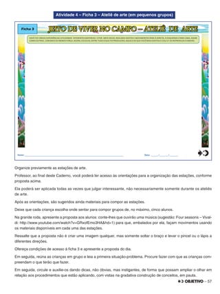 – 57
Atividade 4 – Ficha 3 – Ateliê de arte (em pequenos grupos)
Ficha 3 JEITO DE VIVER NO CAMPO – ATELIÊ DE ARTE
Nome:________________________________________________________________________________ Data: ______/_______/_______
VOCÊ FEZ VÁRIAS EXPERIÊNCIAS UTILIZANDO DIFERENTES MATERIAIS E POR MEIO DELES, REALIZOU GESTOS E MOVIMENTOS PARA À DIREITA, À ESQUERDA E PARA CIMA, ASSIM
COMO OUTROS , COM MAIS OU MENOS FORÇA. AGORA, ESCOLHA, ENTRE TUDO O QUE FOI PRODUZIDO, AQUELE DE QUE VOCÊ MAIS GOSTOU E COLE-O OU REPRODUZA-O ABAIXO.
0
5
25
75
95
100
0
5
25
75
95
100
0
5
25
75
95
100
0
5
25
75
95
100
Organize previamente as estações de arte.
Professor, ao ﬁnal deste Caderno, você poderá ter acesso às orientações para a organização das estações, conforme
proposta acima.
Ela poderá ser aplicada todas as vezes que julgar interessante, não necessariamente somente durante os ateliês
de arte.
Após as orientações, são sugeridos ainda materiais para compor as estações.
Deixe que cada criança escolha onde sentar para compor grupos de, no máximo, cinco alunos.
Na grande roda, apresente a proposta aos alunos: conte-lhes que ouvirão uma música (sugestão: Four seasons – Vival-
di: http://www.youtube.com/watch?v=GRxofEmo3HA&hd=1) para que, embalados por ela, façam movimentos usando
os materiais disponíveis em cada uma das estações.
Ressalte que a proposta não é criar uma imagem qualquer, mas somente soltar o braço e levar o pincel ou o lápis a
diferentes direções.
Ofereça condições de acesso à ﬁcha 3 e apresente a proposta do dia.
Em seguida, reúna as crianças em grupo e leia a primeira situação-problema. Procure fazer com que as crianças com-
preendam o que terão que fazer.
Em seguida, circule e auxilie-os dando dicas, não óbvias, mas instigantes, de forma que possam ampliar o olhar em
relação aos procedimentos que estão aplicando, com vistas na gradativa construção de conceitos, em pauta.
 