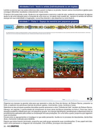 58 –
Atividades 5 e 6 – Você é o artista (individualmente ou em duplas)
Lembre os alunos que nas aulas anteriores eles usaram os lápis e os pincéis, ﬁzeram vários movimentos e gestos para
conseguir diferentes resultados e descobrirem novas cores.
O tempo é de quase toda a aula. Ajude-os a se organizarem e percorra a sala de aula, avaliando se precisam de alguma
ajuda ou de uma indicação para a conquista de uma nova cor, um gesto mais ousado etc., sempre no sentido de fazê-los
avançar em sua criatividade e imaginação, nunca lhes dizendo o que desenhar ou como fazê-lo.
Atividade 7 – Ficha 4 – Espaço da memória (em pequenos grupos)
Organize as crianças na grande roda para que apreciem a obra de Cana de Açúcar, de Robson Barros, presente na
ﬁcha, e explorem as estruturas internas da pintura: gestos, movimentos, cores, sombras e luzes.
Relembre-os das principais questões discutidas quando apreciaram a obra “Colheita de Café”, também de Robson Barros.
Ofereça, em seguida, a oportunidade de compararem as duas obras de Barros presentes na ﬁcha 4. Para isso, leia a
situação-problema voltada para que, em pequenos grupos, as crianças identiﬁquem semelhanças e diferenças entre os
procedimentos aplicados pelo artista na composição de suas produções. Em uma folha a parte, proponha que registrem
suas conclusões.
Circule entre os agrupamentos e investigue no que estão pensando. Auxilie-os no processo de descobertas, dando-lhes
dicas, chamando a atenção para detalhes.
Depois que todos tiverem terminado, proponha que cada grupo apresente suas considerações. O seu papel será des-
cobrir como pensaram e chegaram às conclusões. Crie conﬂitos, provoque uma discussão.
 