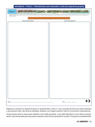 – 59
Atividade 8 – Ficha 5 – Descobrindo como descobrir a arte (em pequenos grupos)
Organize as crianças em pequenos grupos e apresente-lhes a ﬁcha 5. Leia a proposta de forma que todos entendam
o que precisam fazer: das obras já estudadas, destacar uma imagem parada e outra em movimento e representá-las.
Circule sempre entre os alunos para identiﬁcar como estão pensando, o que estão discutindo e como estão se expres-
sando. Faça intervenções para que possam descobrir outras formas de desenhar ou pintar. Provoque-os constantemente.
 