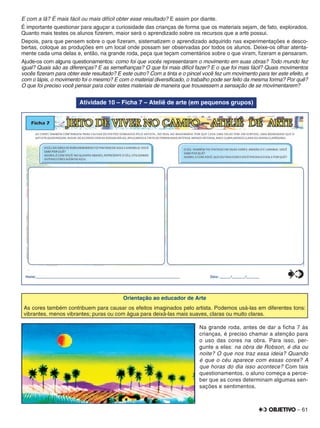 – 61
E com a lã? É mais fácil ou mais difícil obter esse resultado? E assim por diante.
É importante questionar para aguçar a curiosidade das crianças de forma que os materiais sejam, de fato, explorados.
Quanto mais testes os alunos ﬁzerem, maior será o aprendizado sobre os recursos que a arte possui.
Depois, para que pensem sobre o que ﬁzeram, sistematizem o aprendizado adquirido nas experimentações e desco-
bertas, coloque as produções em um local onde possam ser observadas por todos os alunos. Deixe-os olhar atenta-
mente cada uma delas e, então, na grande roda, peça que teçam comentários sobre o que viram, ﬁzeram e pensaram.
Ajude-os com alguns questionamentos: como foi que vocês representaram o movimento em suas obras? Todo mundo fez
igual? Quais são as diferenças? E as semelhanças? O que foi mais difícil fazer? E o que foi mais fácil? Quais movimentos
vocês ﬁzeram para obter este resultado? E este outro? Com a tinta e o pincel você fez um movimento para ter este efeito, e
com o lápis, o movimento foi o mesmo? E com o material diversiﬁcado, o trabalho pode ser feito da mesma forma? Por quê?
O que foi preciso você pensar para colar estes materiais de maneira que trouxessem a sensação de se movimentarem?
Atividade 10 – Ficha 7 – Ateliê de arte (em pequenos grupos)
Orientação ao educador de Arte
As cores também contribuem para causar os efeitos imaginados pelo artista. Podemos usá-las em diferentes tons:
vibrantes, menos vibrantes; puras ou com água para deixá-las mais suaves, claras ou muito claras.
Na grande roda, antes de dar a ﬁcha 7 às
crianças, é preciso chamar a atenção para
o uso das cores na obra. Para isso, per-
gunte a elas: na obra de Robson, é dia ou
noite? O que nos traz essa ideia? Quando
é que o céu aparece com essas cores? A
que horas do dia isso acontece? Com tais
questionamentos, o aluno começa a perce-
ber que as cores determinam algumas sen-
sações e sentimentos.
 