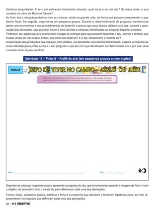 62 –
Continue perguntando: E se o sol estivesse totalmente amarelo, qual seria a cor do céu? Se fosse noite, o que
mudaria na obra de Robson Barros?
Ao ﬁnal, leia a situação-problema com as crianças, ainda na grande roda, de forma que possam compreender o que
devem fazer. Em seguida, organize-as em pequenos grupos. Durante o desenvolvimento da proposta, mantenha-se
atento aos movimentos e aos procedimentos de desenho e pintura que seus alunos utilizam para que, durante a apre-
ciação das atividades, seja possível trazer à tona dúvidas e certezas identiﬁcadas ao longo do trabalho proposto.
Professor, seu papel aqui é o de provocar, instigar as crianças para que possam desenhar o céu, pensar e lembrar que
muitas vezes ele não é azul. Então, que cores ele pode ter? E o sol, sempre tem a mesma cor?
A apreciação das produções das crianças, com certeza, vai apresentar um colorido diferenciado. Explore ao máximo as
cores utilizadas para pintar o céu e o sol, pergunte o que fez com que decidissem por determinada cor e por quê. Qual
o sentido dado àquela escolha?
Atividade 11 – Ficha 8 – Ateliê de arte (em pequenos grupos ou em duplas)
Ficha 8 JEITO DE VIVER NO CAMPO – ATELIÊ DE ARTE
OBSERVE AS PLANTAÇÕES QUE FICAM ENTRE AS CASAS NAS OBRAS DA FICHA 4. AGORA, RESPONDA:
COMOOARTISTA FEZ PARA DIFERENCIAR CADA UMA DELAS?REPRESENTE ABAIXO SUAS DESCOBERTAS.
Nome:________________________________________________________________________________ Data: ______/_______/_______0
5
25
75
95
100
0
5
25
75
95
100
0
5
25
75
95
100
0
5
25
75
95
100
Organize as crianças na grande roda e apresente a proposta do dia, que é novamente apreciar a imagem da ﬁcha 4 com
o objetivo de descobrir como o artista fez para diferenciar cada uma das plantações.
Forme, então, pequenos grupos, distribua a ﬁcha 8 e proponha que discutam e levantem hipóteses para, ao ﬁnal, re-
presentarem os traçados que deﬁniram cada uma das plantações.
 