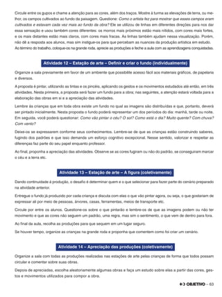 – 63
Circule entre os gupos e chame a atenção para as cores, além dos traços. Mostre à turma as elevações de terra, ou me-
lhor, os campos cultivados ao fundo da paisagem. Questione: Como o artista fez para mostrar que esses campos eram
cultivados e estavam cada vez mais ao fundo da obra? Ele se utilizou de linhas em diferentes direções para nos dar
essa sensação e usou também cores diferentes: os morros mais próximos estão mais nítidos, com cores mais fortes,
e os mais distantes estão mais claros, com cores mais fracas. As linhas também ajudam nessa visualização. Porém,
não dê a resposta aos alunos, mas sim instigue-os para que percebam as nuances da produção artística em estudo.
Ao término do trabalho, coloque-os na grande roda, aprecie as produções e feche a aula com as aprendizagens conquistadas.
Atividade 12 – Estação de arte – Deﬁnir e criar o fundo (individualmente)
Organize a sala previamente em favor de um ambiente que possibilite acesso fácil aos materiais gráﬁcos, de papelaria
e diversos.
A proposta é pintar, utilizando as tintas e os pincéis, aplicando os gestos e os movimentos estudados até então, em três
atividades. Nesta primeira, a proposta será fazer um fundo para a obra; nas seguintes, a atenção estará voltada para a
elaboração das obras em si e a apreciação das atividades.
Lembre às crianças que em toda obra existe um fundo no qual as imagens são distribuídas e que, portanto, deverá
ser pintado inicialmente. Nesta proposta o fundo poderá representar um dos períodos do dia: manhã, tarde ou noite.
Em seguida, você poderá questionar: Como vão pintar o céu? O sol? Como está o dia? Muito quente? Com chuva?
Com vento?
Deixe-os se expressarem conforme seus conhecimentos. Lembre-se de que as crianças estão construindo saberes,
fugindo dos padrões e que isso demanda um esforço cognitivo excepcional. Nesse sentido, valorizar e respeitar as
diferenças faz parte do seu papel enquanto professor.
Ao ﬁnal, proponha a apreciação das atividades. Observe se as cores fugiram ou não do padrão, se conseguiram marcar
o céu e a terra etc.
Atividade 13 – Estação de arte – A ﬁgura (coletivamente)
Dando continuidade à produção, o desaﬁo é determinar quem e o que selecionar para fazer parte do cenário preparado
na atividade anterior.
Entregue o fundo já produzido por cada criança e discuta com elas o que vão pintar agora, ou seja, o que gostariam de
expressar ali por meio de pessoas, árvores, casas, ferramentas, meios de transporte etc.
Circule por entre os alunos. Questione-os sobre o que pintarão e lembre-os de que as imagens podem ou não ter
movimento e que as cores não seguem um padrão, uma regra, mas sim o sentimento, o que vem de dentro para fora.
Ao ﬁnal da aula, recolha as produções para que sequem em um lugar seguro.
Se houver tempo, organize as crianças na grande roda e proponha que comentem como foi criar um cenário.
Atividade 14 – Apreciação das produções (coletivamente)
Organize a sala com todas as produções realizadas nas estações de arte pelas crianças de forma que todos possam
circular e comentar sobre suas obras.
Depois de apreciadas, escolha aleatoriamente algumas obras e faça um estudo sobre elas a partir das cores, ges-
tos e movimentos utilizados para compor a obra.
 