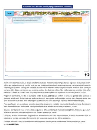 64 –
Atividade 15 – Ficha 9 – Dança (agrupamentos diversos)
OXOTEÉUMA DANÇA QUE TEM SUA ORIGEM NA POLCA ESCOCESA.
ELEÉDANÇADO EM PARES,COM PASSOS BEM-MARCADOS.
Ficha 9 JEITO DE VIVER NO CAMPO – DANÇA - XOTE
DESAFIO: OUVINDO A MÚSICA, QUE PASSOS VOCÊ ACHA QUE
DEVEM SER FEITOS PARA DANÇÁ-LA?REPRESENTE-OS ABAIXO.
Nome:________________________________________________________________________________ Data: ______/_______/_______0
5
25
75
95
100
0
5
25
75
95
100
0
5
25
75
95
100
0
5
25
75
95
100
Assim como as artes visuais, a dança caracteriza culturas. Apresentar às crianças danças regionais as auxilia a desen-
volver seu conhecimento de mundo, uma vez que os elementos culturais se apresentam de maneira mais abrangente
e as relações que elas conseguem perceber ajudam-nas a entender melhor os processos de evolução e de formação
humana. Além disso, exercitando seu corpo na audição dos diversos estilos, há a melhora da sua condição física e faz
com que a criança reconheça suas próprias possibilidades e explore sua expressão e comunicação com o outro.
Preparado o ambiente, receba os alunos no centro da sala, pedindo que sentem no chão, na grande roda. Explique a
eles que: a aula será de dança e que terão de descobrir que música estão ouvindo e como ela é dançada. Avise que
após dançarem muito será dada a ﬁcha para que façam uma cena da dança, segundo determinada instrução.
Peça que ﬁquem em pé, coloque a música e permita dançarem à vontade, movimentando-se livremente. Dance com
eles, estimulando-os à brincadeira. Não apresente nada de referência com relação ao estilo, o xote.
Organize-os na grande roda novamente e pergunte se já haviam dançado músicas desse gênero. Proponha que volun-
tariamente algumas crianças mostrem como ﬁzeram para dançar o xote.
Coloque a música novamente e proponha que dancem mais uma vez, individualmente, fazendo movimentos com os
braços e as pernas; num segundo momento, em pequenos grupos e, por último, aos pares.
Entregue a ﬁcha 9 e peça que desenhem nela os passos de dança que acreditam ser feitos para dançar o xote.
 