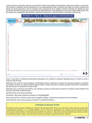 – 65
Junte os alunos na grande roda para que apreciem todas as produções. Na sequência, peça que contem o que pensa-
ram durante a realização de seus desenhos e o que representaram neles. Proponha que cada um mostre os passos de
dança nos quais pensaram e que os compare com os passos de seus colegas. Chame a atenção em relação aos que
pensaram da mesma maneira e os que pensaram diferentemente, mas elogie todos. Se houver tempo hábil, dance com
as crianças as coreograﬁas desenhadas, colocando novamente a mesma música e fechando a aula do dia.
Atividade 16 – Ficha 10 – Dança (em grupo e individualmente)
Ficha 10 JEITO DE VIVER NO CAMPO – DANÇA - XOTE
Nome:________________________________________________________________________________ Data: ______/_______/_______
REGISTRE ABAIXO OS MOVIMENTOS MAIS FÁCEIS OU OS MAIS DIFÍCEIS QUE VOCÊ TEVE DE FAZER PARA DANÇAR O XOTE.
0
5
25
75
95
100
0
5
25
75
95
100
0
5
25
75
95
100
0
5
25
75
95
100
Inicie a aula tendo o ambiente previamente preparado com carteiras e cadeiras afastadas para um canto ou para o
fundo da sala de aula.
Relembre com a turma o que aconteceu na atividade anterior, organize as crianças em pequenos grupos e proponha
que tentem construir um jeito de dançar aquela música. Deixe-os escutar e dançar quantas vezes forem necessárias,
até que possam se apresentar a toda a sala.
Diga-lhes que o xote tem uma história, que começou quando os escoceses trouxeram ao Brasil a dança folclórica de
seu país chamada schottisch polka.
Apresente-lhes uma dança escocesa:
Schottisch: http://www.youtube.com/watch?v=Fb2A5H6gUMY
Deixe que dancem ouvindo e vendo sua coreograﬁa. Depois, mostre-lhes os passos do xote brasileiro:
Xote brasileiro: http://www.youtube.com/watch?v=IzkHi2Sh3YU&hd=1
Orientação ao educador de Arte
O xote fez muito sucesso no Brasil por volta do início do século XIX. No sul, seu ritmo ﬁcou mais marcado, assumindo
características gaúchas, e no nordeste adquiriu um tom mais leve, popularizou-se e difundiu-se até os dias de hoje,
com passos mais rápidos e certa dose de suavidade. No campo, o xote estava sempre presente nas festas e come-
morações de todos os tipos, mas fez tanto sucesso que atingiu os grandes centros urbanos.
 