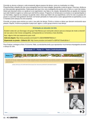 66 –
Convide os alunos a dançar o xote ensaiando alguns passos da dança, como os mostrados no vídeo.
Proponha-lhes o desaﬁo de criar uma coreograﬁa nova com seus colegas, dançando o xote em grupo. Para isso, divida-os
em dois grandes agrupamentos. Cada grupo terá que criar uma coreograﬁa de acordo com o ritmo e o som da música.
Deixe que discutam entre si e ajude-os a se organizarem nas falas e na criação. Apresente-lhes as opções de músicas
que este Caderno sugere ou outras que você tenha acesso. Programe um tempo para os ensaios e as apresentações e
ao ﬁnal delas, organize as crianças na grande roda e deixe que falem de sua experiência: como foi criar os passos em
grupo e o que eles mais gostaram de fazer; se haviam pensado no modo como o outro agrupamento se apresentou ou se
a maneira como dançou foi uma surpresa.
Convide um grupo para ensinar ao outro o seu jeito de dançar. Ponha a música e deixe que dancem ensinando seus
passos. Depois, inverta as posições e peça que, agora, o outro grupo ensine a sua dança.
Orientação ao educador de Arte
Existem xotes de Luiz Gonzaga e do grupo Fala Mansa que você pode colocar para as crianças de modo a diversiﬁ-
car sua aula e criar novas coreograﬁas, enriquecendo-a e tornando-a mais divertida.
Aqui, alguns links que separamos para você:
Xote da alegria: http://www.youtube.com/watch?v=QDAHMMMtFBI&hd=1
Esperando na janela – Gilberto Gil: http://www.youtube.com/watch?v=QRFxE1GwikU&hd=1
Para ﬁnalizar, entregue a ﬁcha 10 à turma. Nela, os estudantes terão que representar movimentos empregados durante
a dança do xote.
Atividade 17 – Ficha 11 – Teatro (individualmente)
Ficha 11 JEITO DE VIVER NO CAMPO – TEATRO - PERFORMANCE
NO TEATRO E NO DIA A DIA, USAMOS NOSSO CORPO E NOSSAS EXP DO ROSTO PARA DEMONSTRAR O QUE PENS OS, SENTIMOS E COMO REAGIMOS EM MUITAS SITUAÇÕES. É COMO SE ORESSÕES AM
CORPO FALASSE.OS ATORES NARRAM HISTÓRIASEATRAEM TODOS QUE ASSISTEMAESSES ESPETÁCULOS, PODEM SER APRESENTAD S TANTO TEATROS,POR MEIO DA MÚSICAEDO CORPO, OS QUE O NOS
QUANTO NAS RUAS.
AGORA,SEM FALAR,USEOCORPO PARA DIZER ALGUMA COISA.EM SEGUIDA,REPRESENTEOMOVIMENTO ABAIXO.
Nome:________________________________________________________________________________ Data: ______/_______/_______0
5
25
75
95
100
0
5
25
75
95
100
0
5
25
75
95
100
0
5
25
75
95
100
 