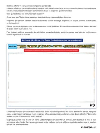 – 67
Distribua a ﬁcha 11 e organize as crianças na grande roda.
Leia com inferência o texto de introdução presente na ﬁcha de forma que os alunos possam iniciar uma discussão sobre
o teatro, mais precisamente sobre performances. Faça os seguintes questionamentos:
Será que sabemos nos comunicar com o corpo?
O que será isso? Deixe-os se revelarem, incentivando-os à expressão livre do corpo.
Proponha que pensem e tentem traduzir suas ideias, usando a cabeça, as pernas, os braços, o tronco ou tudo junto,
se conseguirem.
Depois, peça que registrem como se expressaram e o que gostariam de comunicar apresentando-se, assim, por meio
do corpo e sem fazer uso da voz.
Para ﬁnalizar, realize a apreciação das atividades, aproveitando todas as oportunidades para falar das performances
criadas registradas na ﬁcha 11.
Atividade 18 – Ficha 12 – Teatro (individualmente e na grande roda)
Ficha 12 JEITO DE VIVER NO CAMPO – TEATRO - GESTOS E MOVIMENTOS
REGISTRE ABAIXO SUAS IMPRESSÕES SOBREAPROPOSTA USANDO OU NÃOAVOZEM QUE, ,VOCÊ TEVE DE IMITAR UM ANIMAL.
Nome:________________________________________________________________________________ Data: ______/_______/_______0
5
25
75
95
100
0
5
25
75
95
100
0
5
25
75
95
100
0
5
25
75
95
100
Lembre às crianças que vocês estão estudando a vida no campo por meio das obras de Robson Barros. Pergunte
a elas se conhecem bichos que vivem no campo e faça os seguintes questionamentos: Quais são eles? Como eles
andam e como fazem quando estão bravos?
Sugira que agora é hora de virar um bicho! Cada criança deverá escolher um animal e, sem dizer qual é, imitá-lo para
um jogo de adivinhação. Ganha quem conseguir imitar melhor o bicho de tal forma que todos saibam qual é. Mas tem
que ser um animal diferente!
 