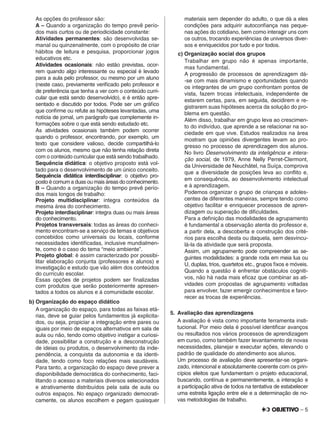 – 5
As opções do professor são:
A – Quando a organização do tempo prevê perío-
dos mais curtos ou de periodicidade constante:
Atividades permanentes: são desenvolvidas se-
manal ou quinzenalmente, com o propósito de criar
hábitos de leitura e pesquisa, proporcionar jogos
educativos etc.
Atividades ocasionais: não estão previstas, ocor-
rem quando algo interessante ou especial é levado
para a aula pelo professor, ou mesmo por um aluno
(neste caso, previamente veriﬁcado pelo professor e
de preferência que tenha a ver com o conteúdo curri-
cular que está sendo desenvolvido), e é então apre-
sentado e discutido por todos. Pode ser um gráﬁco
que conﬁrme ou refute as hipóteses levantadas, uma
notícia de jornal, um parágrafo que complemente in-
formações sobre o que está sendo estudado etc.
As atividades ocasionais também podem ocorrer
quando o professor, encontrando, por exemplo, um
texto que considere valioso, decide compartilhá-lo
com os alunos, mesmo que não tenha relação direta
com o conteúdo curricular que está sendo trabalhado.
Sequência didática: o objetivo proposto está vol-
tado para o desenvolvimento de um único conceito.
Sequência didática interdisciplinar: o objetivo pro-
posto é comum a duas ou mais áreas do conhecimento.
B – Quando a organização do tempo prevê perío-
dos mais longos de trabalho:
Projeto multidisciplinar: integra conteúdos da
mesma área do conhecimento.
Projeto interdisciplinar: integra duas ou mais áreas
do conhecimento.
Projetos transversais: todas as áreas do conheci-
mento encontram-se a serviço de temas e objetivos
concebidos como universais ou locais, conforme
necessidades identiﬁcadas, inclusive mundialmen-
te, como é o caso do tema “meio ambiente”.
Projeto global: é assim caracterizado por possibi-
litar elaboração conjunta (professores e alunos) e
investigação e estudo que vão além dos conteúdos
do currículo escolar.
Essas opções de projetos podem ser ﬁnalizadas
com produtos que serão posteriormente apresen-
tados a todos os alunos e à comunidade escolar.
b) Organização do espaço didático
A organização do espaço, para todas as faixas etá-
rias, deve se guiar pelos fundamentos já explicita-
dos, ou seja, propiciar a integração entre pares ou
iguais por meio de espaços alternativos em sala de
aula ou não, tendo como objetivo instigar a curiosi-
dade, possibilitar a construção e a desconstrução
de ideias ou produtos, o desenvolvimento da inde-
pendência, a conquista da autonomia e da identi-
dade, tendo como foco relações mais saudáveis.
Para tanto, a organização do espaço deve prever a
disponibilidade democrática do conhecimento, faci-
litando o acesso a materiais diversos selecionados
e atrativamente distribuídos pela sala de aula ou
outros espaços. No espaço organizado democrati-
camente, os alunos escolhem e pegam quaisquer
materiais sem depender do adulto, o que dá a eles
condições para adquirir autoconﬁança nas peque-
nas ações do cotidiano, bem como interagir uns com
os outros, trocando experiências de universos diver-
sos e enriquecidos por tudo e por todos.
c) Organização social dos grupos
Trabalhar em grupo não é apenas importante,
mas fundamental.
A progressão de processos de aprendizagem dá-
-se com mais dinamismo e oportunidades quando
os integrantes de um grupo confrontam pontos de
vista, fazem trocas intelectuais, independente de
estarem certas, para, em seguida, decidirem e re-
gistrarem suas hipóteses acerca da solução do pro-
blema em questão.
Além disso, trabalhar em grupo leva ao crescimen-
to do indivíduo, que aprende a se relacionar na so-
ciedade em que vive. Estudos realizados na área
mostram que opiniões divergentes levam ao pro-
gresso no processo de aprendizagem dos alunos.
No livro Desenvolvimento da inteligência e intera-
ção social, de 1979, Anne Nelly Perret-Clermont,
da Universidade de Neuchâtel, na Suíça, comprova
que a diversidade de posições leva ao conﬂito e,
em consequência, ao desenvolvimento intelectual
e à aprendizagem.
Podemos organizar o grupo de crianças e adoles-
centes de diferentes maneiras, sempre tendo como
objetivo facilitar e enriquecer processos de apren-
dizagem ou superação de diﬁculdades.
Para a deﬁnição das modalidades de agrupamento
é fundamental a observação atenta do professor e,
a partir dela, a descoberta e construção dos crité-
rios para escolha desta ou daquela, sem desvincu-
lá-la da atividade que será proposta.
Assim, um agrupamento pode compreender as se-
guintes modalidades: a grande roda em meia lua ou
U, duplas, trios, quartetos etc., grupos ﬁxos e móveis.
Quando a questão é enfrentar obstáculos cogniti-
vos, não há nada mais eﬁcaz que combinar as ati-
vidades com propostas de agrupamento voltadas
para envolver, fazer emergir conhecimentos e favo-
recer as trocas de experiências.
5. Avaliação das aprendizagens
A avaliação é vista como importante ferramenta insti-
tucional. Por meio dela é possível identiﬁcar avanços
ou resultados nos vários processos de aprendizagem
em curso, como também fazer levantamento de novas
necessidades, planejar e executar ações, elevando o
padrão de qualidade do atendimento aos alunos.
Um processo de avaliação deve apresentar-se organi-
zado, intencional e absolutamente coerente com os prin-
cípios eleitos que fundamentam o projeto educacional,
buscando, contínua e permanentemente, a interação e
a participação ativa de todos na tentativa de estabelecer
uma estreita ligação entre ele e a determinação de no-
vas metodologias de trabalho.
 