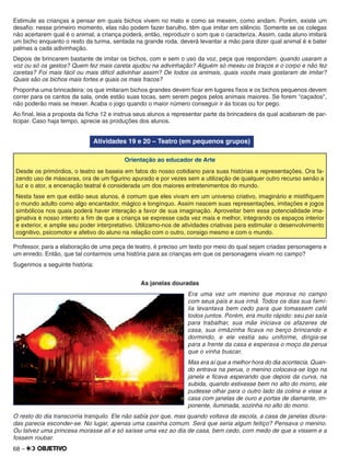 68 –
Estimule as crianças a pensar em quais bichos vivem no mato e como se mexem, como andam. Porém, existe um
desaﬁo: nesse primeiro momento, elas não podem fazer barulho, têm que imitar em silêncio. Somente se os colegas
não acertarem qual é o animal, a criança poderá, então, reproduzir o som que o caracteriza. Assim, cada aluno imitará
um bicho enquanto o resto da turma, sentada na grande roda, deverá levantar a mão para dizer qual animal é e bater
palmas a cada adivinhação.
Depois de brincarem bastante de imitar os bichos, com e sem o uso da voz, peça que respondam: quando usaram a
voz ou só os gestos? Quem fez mais careta ajudou na adivinhação? Alguém só mexeu os braços e o corpo e não fez
caretas? Foi mais fácil ou mais difícil adivinhar assim? De todos os animais, quais vocês mais gostaram de imitar?
Quais são os bichos mais fortes e quais os mais fracos?
Proponha uma brincadeira: os que imitaram bichos grandes devem ﬁcar em lugares ﬁxos e os bichos pequenos devem
correr para os cantos da sala, onde estão suas tocas, sem serem pegos pelos animais maiores. Se forem "caçados",
não poderão mais se mexer. Acaba o jogo quando o maior número conseguir ir às tocas ou for pego.
Ao ﬁnal, leia a proposta da ﬁcha 12 e instrua seus alunos a representar parte da brincadeira da qual acabaram de par-
ticipar. Caso haja tempo, aprecie as produções dos alunos.
Atividades 19 e 20 – Teatro (em pequenos grupos)
Orientação ao educador de Arte
Desde os primórdios, o teatro se baseia em fatos do nosso cotidiano para suas histórias e representações. Ora fa-
zendo uso de máscaras, ora de um ﬁgurino apurado e por vezes sem a utilização de qualquer outro recurso senão a
luz e o ator, a encenação teatral é considerada um dos maiores entretenimentos do mundo.
Nesta fase em que estão seus alunos, é comum que eles vivam em um universo criativo, imaginário e mistiﬁquem
o mundo adulto como algo encantador, mágico e longínquo. Assim nascem suas representações, imitações e jogos
simbólicos nos quais poderá haver interação a favor de sua imaginação. Aproveitar bem essa potencialidade ima-
ginativa é nosso intento a ﬁm de que a criança se expresse cada vez mais e melhor, integrando os espaços interior
e exterior, e amplie seu poder interpretativo. Utilizamo-nos de atividades criativas para estimular o desenvolvimento
cognitivo, psicomotor e afetivo do aluno na relação com o outro, consigo mesmo e com o mundo.
Professor, para a elaboração de uma peça de teatro, é preciso um texto por meio do qual sejam criadas personagens e
um enredo. Então, que tal contarmos uma história para as crianças em que os personagens vivam no campo?
Sugerimos a seguinte história:
As janelas douradas
Era uma vez um menino que morava no campo
com seus pais e sua irmã. Todos os dias sua famí-
lia levantava bem cedo para que tomassem café
todos juntos. Porém, era muito rápido: seu pai saía
para trabalhar, sua mãe iniciava os afazeres de
casa, sua irmãzinha ﬁcava no berço brincando e
dormindo, e ele vestia seu uniforme, dirigia-se
para a frente da casa e esperava o moço da perua
que o vinha buscar.
Mas era aí que a melhor hora do dia acontecia. Quan-
do entrava na perua, o menino colocava-se logo na
janela e ﬁcava esperando que depois da curva, na
subida, quando estivesse bem no alto do morro, ele
pudesse olhar para o outro lado da colina e visse a
casa com janelas de ouro e portas de diamante, im-
ponente, iluminada, sozinha no alto do morro.
O resto do dia transcorria tranquilo. Ele não sabia por que, mas quando voltava da escola, a casa de janelas doura-
das parecia esconder-se. No lugar, apenas uma casinha comum. Será que seria algum feitiço? Pensava o menino.
Ou talvez uma princesa morasse ali e só saísse uma vez ao dia de casa, bem cedo, com medo de que a vissem e a
fossem roubar.
 