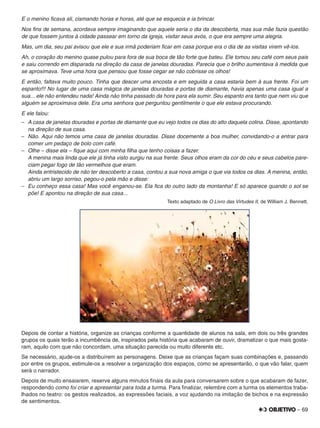 – 69
E o menino ﬁcava ali, cismando horas e horas, até que se esquecia e ia brincar.
Nos ﬁns de semana, acordava sempre imaginando que aquele seria o dia da descoberta, mas sua mãe fazia questão
de que fossem juntos à cidade passear em torno da igreja, visitar seus avós, o que era sempre uma alegria.
Mas, um dia, seu pai avisou que ele e sua irmã poderiam ﬁcar em casa porque era o dia de as visitas virem vê-los.
Ah, o coração do menino quase pulou para fora de sua boca de tão forte que bateu. Ele tomou seu café com seus pais
e saiu correndo em disparada na direção da casa de janelas douradas. Parecia que o brilho aumentava à medida que
se aproximava. Teve uma hora que pensou que fosse cegar se não cobrisse os olhos!
E então, faltava muito pouco. Tinha que descer uma encosta e em seguida a casa estaria bem à sua frente. Foi um
espanto!!! No lugar de uma casa mágica de janelas douradas e portas de diamante, havia apenas uma casa igual a
sua... ele não entendeu nada! Ainda não tinha passado da hora para ela sumir. Seu espanto era tanto que nem viu que
alguém se aproximava dele. Era uma senhora que perguntou gentilmente o que ele estava procurando.
E ele falou:
– A casa de janelas douradas e portas de diamante que eu vejo todos os dias do alto daquela colina. Disse, apontando
na direção de sua casa.
– Não. Aqui não temos uma casa de janelas douradas. Disse docemente a boa mulher, convidando-o a entrar para
comer um pedaço de bolo com café.
– Olhe – disse ela – ﬁque aqui com minha ﬁlha que tenho coisas a fazer.
A menina mais linda que ele já tinha visto surgiu na sua frente. Seus olhos eram da cor do céu e seus cabelos pare-
ciam pegar fogo de tão vermelhos que eram.
Ainda entristecido de não ter descoberto a casa, contou a sua nova amiga o que via todos os dias. A menina, então,
abriu um largo sorriso, pegou-o pela mão e disse:
– Eu conheço essa casa! Mas você enganou-se. Ela ﬁca do outro lado da montanha! E só aparece quando o sol se
põe! E apontou na direção de sua casa...
Texto adaptado de O Livro das Virtudes II, de William J. Bennett.
Depois de contar a história, organize as crianças conforme a quantidade de alunos na sala, em dois ou três grandes
grupos os quais terão a incumbência de, inspirados pela história que acabaram de ouvir, dramatizar o que mais gosta-
ram, aquilo com que não concordam, uma situação parecida ou muito diferente etc.
Se necessário, ajude-os a distribuírem as personagens. Deixe que as crianças façam suas combinações e, passando
por entre os grupos, estimule-os a resolver a organização dos espaços, como se apresentarão, o que vão falar, quem
será o narrador.
Depois de muito ensaiarem, reserve alguns minutos ﬁnais da aula para conversarem sobre o que acabaram de fazer,
respondendo como foi criar e apresentar para toda a turma. Para ﬁnalizar, relembre com a turma os elementos traba-
lhados no teatro: os gestos realizados, as expressões faciais, a voz ajudando na imitação de bichos e na expressão
de sentimentos.
 