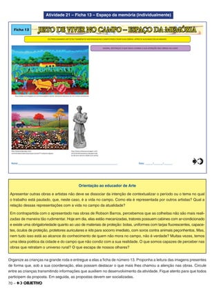 70 –
Atividade 21 – Ficha 13 – Espaço da memória (individualmente)
Ficha 13
OUTROS GRANDES ARTISTAS TAMBÉM SE INSPIRARAM NO CAMPO PARA CRIAR SUAS OBRAS.APRECIE ALGUMAS DELAS ABAIXO.
AGORA, DESTAQUE O QUE MAIS CHAMA A SUA ATENÇÃO NAS OBRAS AO LADO.
JEITO DE VIVER NO CAMPO – ESPAÇO DA MEMÓRIA
Nome:________________________________________________________________________________ Data: ______/_______/_______
http://www.belpostigo.com/
cerimonialista/index.php/toques-da-bel/77-valquiria-elgueta
http://www.oconciergepb.com.br/noticias/galeria-pontes-apresenta-exposicao-de-tres-artistas-nordestinos
http://www.embarquenaviagem.com/
2013/10/28/samaritana-desaparecida-
ha-40-anos-retorna-cidade-ouro-preto/
0
5
25
75
95
100
0
5
25
75
95
100
0
5
25
75
95
100
0
5
25
75
95
100
Orientação ao educador de Arte
Apresentar outras obras e artistas não deve se dissociar da intenção de contextualizar o período ou o tema no qual
o trabalho está pautado, que, neste caso, é a vida no campo. Como ela é representada por outros artistas? Qual a
relação dessas representações com a vida no campo da atualidade?
Em contrapartida com o apresentado nas obras de Robson Barros, percebemos que as colheitas não são mais reali-
zadas de maneira tão rudimentar. Hoje em dia, elas estão mecanizadas, tratores possuem cabines com ar-condicionado
e existe uma obrigatoriedade quanto ao uso de materiais de proteção: botas, uniformes com tarjas ﬂuorescentes, capace-
tes, óculos de proteção, protetores auriculares e kits para socorro imediato, com soros contra animais peçonhentos. Mas,
nem tudo isso está ao alcance do conhecimento de quem não mora no campo, não é verdade? Muitas vezes, temos
uma ideia poética da cidade e do campo que não condiz com a sua realidade. O que somos capazes de perceber nas
obras que retratam o universo rural? O que escapa de nossos olhares?
Organize as crianças na grande roda e entregue a elas a ﬁcha de número 13. Proponha a leitura das imagens presentes
de forma que, sob a sua coordenação, elas possam destacar o que mais lhes chamou a atenção nas obras. Circule
entre as crianças transmitindo informações que auxiliem no desenvolvimento da atividade. Fique atento para que todos
participem da proposta. Em seguida, as propostas devem ser socializadas.
 